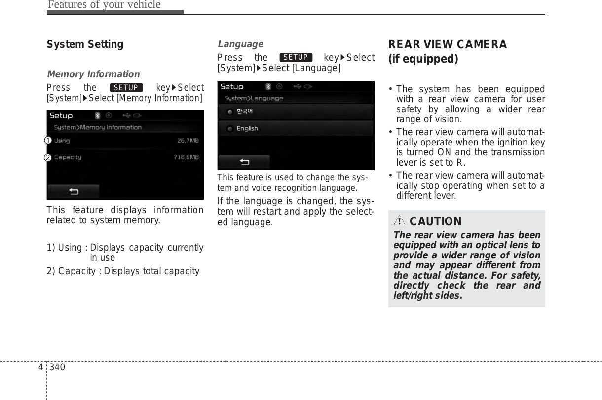 Features of your vehicle3404System SettingMemory InformationPress the  key Select[System] Select [Memory Information]This feature displays informationrelated to system memory.1) Using : Displays capacity currentlyin use2) Capacity : Displays total capacityLanguagePress the  key Select[System] Select [Language]This feature is used to change the sys-tem and voice recognition language.If the language is changed, the sys-tem will restart and apply the select-ed language.REAR VIEW CAMERA(if equipped)• The system has been equippedwith a rear view camera for usersafety by allowing a wider rearrange of vision.• The rear view camera will automat-ically operate when the ignition keyis turned ON and the transmissionlever is set to R.• The rear view camera will automat-ically stop operating when set to adifferent lever.SETUP SETUP CAUTIONThe rear view camera has beenequipped with an optical lens toprovide a wider range of visionand may appear different fromthe actual distance. For safety,directly check the rear andleft/right sides.