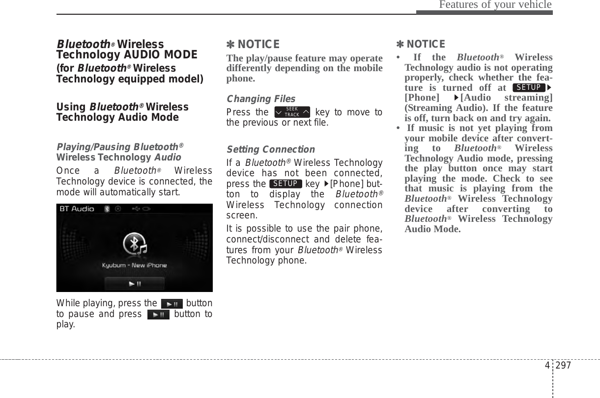4 297Features of your vehicleBluetooth®WirelessTechnology AUDIO MODE(for Bluetooth®WirelessTechnology equipped model)Using Bluetooth®WirelessTechnology Audio ModePlaying/Pausing Bluetooth®Wireless TechnologyAudioOnce a Bluetooth®WirelessTechnology device is connected, themode will automatically start.While playing, press the  buttonto pause and press  button toplay.✽✽NOTICE The play/pause feature may operatedifferently depending on the mobilephone.Changing FilesPress the  key to move tothe previous or next file.Setting ConnectionIf a Bluetooth®Wireless Technologydevice has not been connected,press the  key  [Phone] but-ton to display the Bluetooth®Wireless Technology connectionscreen.It is possible to use the pair phone,connect/disconnect and delete fea-tures from your Bluetooth®WirelessTechnology phone.✽✽NOTICE • If the Bluetooth®WirelessTechnology audio is not operatingproperly, check whether the fea-ture is turned off at [Phone] [Audio streaming](Streaming Audio). If the featureis off, turn back on and try again.•  If music is not yet playing fromyour mobile device after convert-ing to Bluetooth®WirelessTechnology Audio mode, pressingthe play button once may startplaying the mode. Check to seethat music is playing from theBluetooth®Wireless Technologydevice after converting toBluetooth®Wireless TechnologyAudio Mode.SETUP SETUP SEEKTRACK