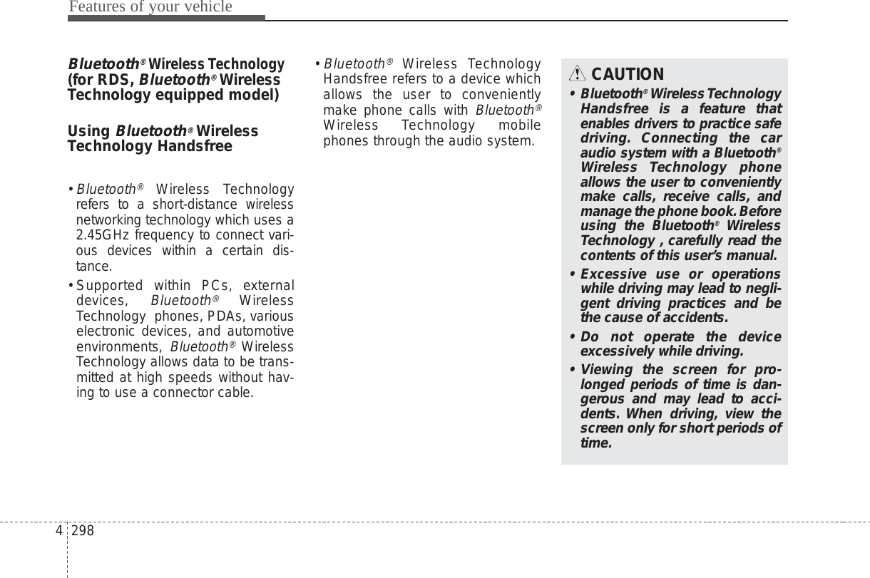 Features of your vehicle2984Bluetooth®Wireless Technology(for RDS,Bluetooth®WirelessTechnology equipped model)Using Bluetooth®WirelessTechnology Handsfree• Bluetooth®Wireless Technologyrefers to a short-distance wirelessnetworking technology which uses a2.45GHz frequency to connect vari-ous devices within a certain dis-tance.• Supported within PCs, externaldevices, Bluetooth®WirelessTechnology  phones, PDAs, variouselectronic devices, and automotiveenvironments, Bluetooth®WirelessTechnology allows data to be trans-mitted at high speeds without hav-ing to use a connector cable.• Bluetooth®Wireless TechnologyHandsfree refers to a device whichallows the user to convenientlymake phone calls with Bluetooth®Wireless Technology mobilephones through the audio system.CAUTION• Bluetooth®Wireless TechnologyHandsfree is a feature thatenables drivers to practice safedriving. Connecting the caraudio system with a Bluetooth®Wireless Technology phoneallows the user to convenientlymake calls, receive calls, andmanage the phone book.Beforeusing the Bluetooth®WirelessTechnology , carefully read thecontents of this user’s manual.• Excessive use or operationswhile driving may lead to negli-gent driving practices and bethe cause of accidents.• Do not operate the deviceexcessively while driving.• Viewing the screen for pro-longed periods of time is dan-gerous and may lead to acci-dents. When driving, view thescreen only for short periods oftime.