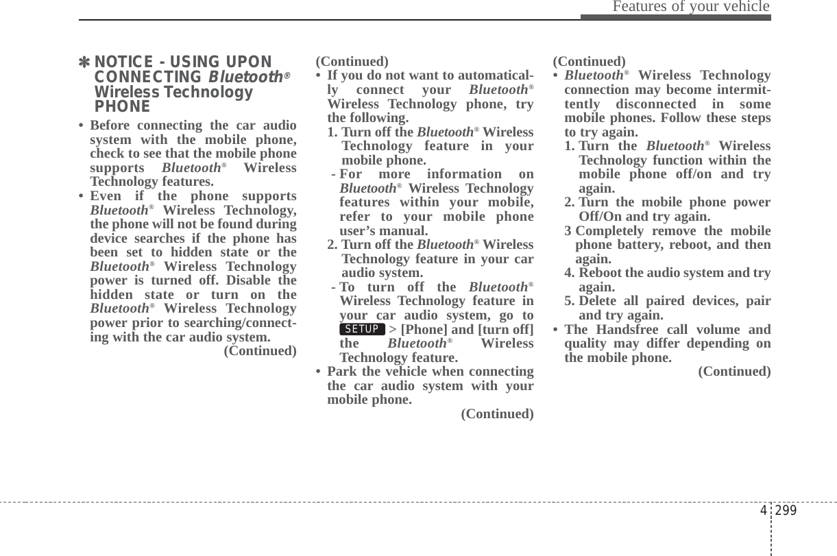 4 299Features of your vehicle✽✽NOTICE - USING UPONCONNECTING Bluetooth®Wireless TechnologyPHONE• Before connecting the car audiosystem with the mobile phone,check to see that the mobile phonesupports  Bluetooth®WirelessTechnology features.• Even if the phone supportsBluetooth®Wireless Technology,the phone will not be found duringdevice searches if the phone hasbeen set to hidden state or theBluetooth®Wireless Technologypower is turned off. Disable thehidden state or turn on theBluetooth®Wireless Technologypower prior to searching/connect-ing with the car audio system.(Continued)(Continued)• If you do not want to automatical-ly connect your Bluetooth®Wireless Technology phone, trythe following.1. Turn off the Bluetooth®WirelessTechnology feature in yourmobile phone.- For more information onBluetooth®Wireless Technologyfeatures within your mobile,refer to your mobile phoneuser’s manual.2. Turn off the Bluetooth®WirelessTechnology feature in your caraudio system.- To turn off the Bluetooth®Wireless Technology feature inyour car audio system, go to&gt; [Phone] and [turn off]the  Bluetooth®WirelessTechnology feature.• Park the vehicle when connectingthe car audio system with yourmobile phone. (Continued)(Continued)•Bluetooth®Wireless Technologyconnection may become intermit-tently disconnected in somemobile phones. Follow these stepsto try again.1. Turn  the  Bluetooth®WirelessTechnology function within themobile phone off/on and tryagain.2. Turn the mobile phone powerOff/On and try again.3 Completely remove the mobilephone battery, reboot, and thenagain.4. Reboot the audio system and tryagain.5. Delete all paired devices, pairand try again.• The Handsfree call volume andquality may differ depending onthe mobile phone.  (Continued)SETUP 