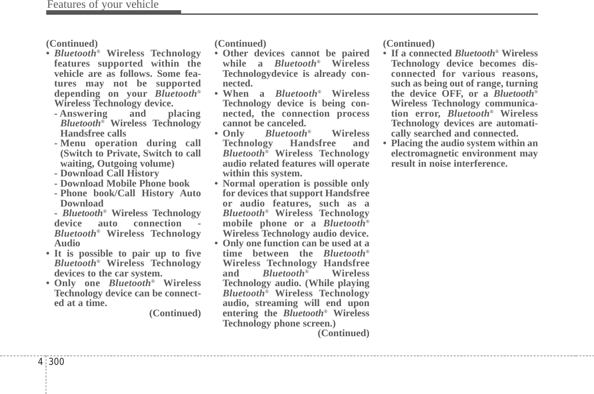 Features of your vehicle3004(Continued)•Bluetooth®Wireless Technologyfeatures supported within thevehicle are as follows. Some fea-tures may not be supporteddepending on your Bluetooth®Wireless Technology device. - Answering and placingBluetooth®Wireless TechnologyHandsfree calls - Menu operation during call(Switch to Private, Switch to callwaiting, Outgoing volume) - Download Call History- Download Mobile Phone book - Phone book/Call History AutoDownload -  Bluetooth®Wireless Technologydevice auto connection -Bluetooth®Wireless TechnologyAudio • It is possible to pair up to fiveBluetooth®Wireless Technologydevices to the car system. • Only one Bluetooth®WirelessTechnology device can be connect-ed at a time.  (Continued)(Continued)• Other devices cannot be pairedwhile a Bluetooth®WirelessTechnologydevice is already con-nected. • When a Bluetooth®WirelessTechnology device is being con-nected, the connection processcannot be canceled. • Only  Bluetooth®WirelessTechnology Handsfree andBluetooth®Wireless Technologyaudio related features will operatewithin this system. • Normal operation is possible onlyfor devices that support Handsfreeor audio features, such as aBluetooth®Wireless Technologymobile phone or a Bluetooth®Wireless Technology audio device. • Only one function can be used at atime between the Bluetooth®Wireless Technology Handsfreeand  Bluetooth®WirelessTechnology audio. (While playingBluetooth®Wireless Technologyaudio, streaming will end uponentering the Bluetooth®WirelessTechnology phone screen.) (Continued)(Continued)• If a connected Bluetooth®WirelessTechnology device becomes dis-connected for various reasons,such as being out of range, turningthe device OFF, or a Bluetooth®Wireless Technology communica-tion error, Bluetooth®WirelessTechnology devices are automati-cally searched and connected.• Placing the audio system within anelectromagnetic environment mayresult in noise interference.