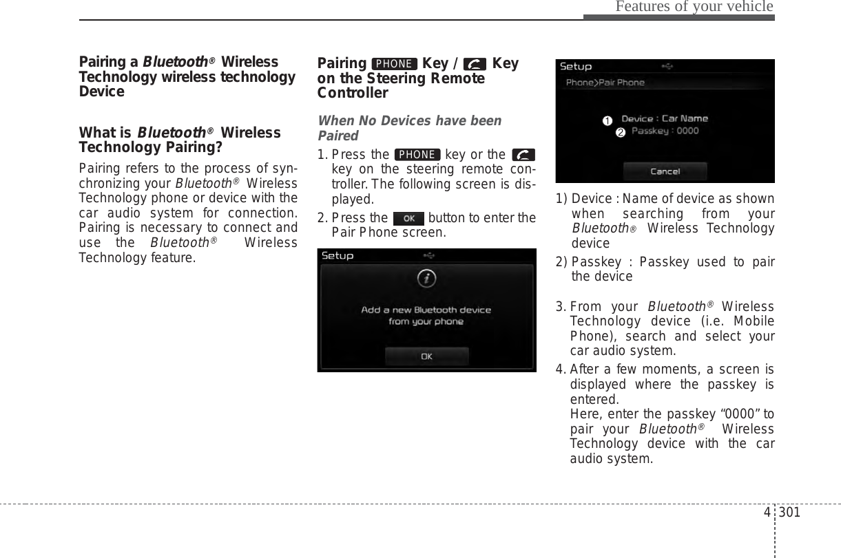 4 301Features of your vehiclePairing a Bluetooth®WirelessTechnology wireless technologyDeviceWhat is Bluetooth®WirelessTechnology Pairing?Pairing refers to the process of syn-chronizing your Bluetooth®WirelessTechnology phone or device with thecar audio system for connection.Pairing is necessary to connect anduse the Bluetooth®WirelessTechnology feature.Pairing Key / Keyon the Steering RemoteControllerWhen No Devices have beenPaired1. Press the  key or the key on the steering remote con-troller. The following screen is dis-played.2. Press the  button to enter thePair Phone screen.1) Device : Name of device as shownwhen searching from yourBluetooth®  Wireless Technologydevice2) Passkey : Passkey used to pairthe device3. From your Bluetooth®WirelessTechnology device (i.e. MobilePhone), search and select yourcar audio system.4. After a few moments, a screen isdisplayed where the passkey isentered.Here, enter the passkey “0000” topair your Bluetooth®WirelessTechnology device with the caraudio system.PHONEPHONE