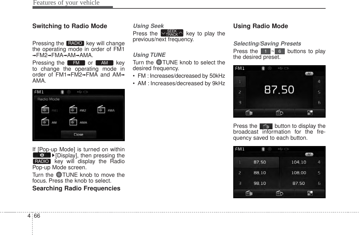 Features of your vehicle664Switching to Radio ModePressing the  key will changethe operating mode in order of FM1➟FM2➟FMA➟AM➟AMA.Pressing the or keyto change the operating mode inorder of FM1➟FM2➟FMA and AM➟AMA.If [Pop-up Mode] is turned on within[Display], then pressing thekey will display the RadioPop-up Mode screen.Turn the  TUNE knob to move thefocus. Press the knob to select.Searching Radio FrequenciesUsing SeekPress the  key to play theprevious/next frequency.Using TUNETurn the  TUNE knob to select thedesired frequency.• FM : Increases/decreased by 50kHz• AM : Increases/decreased by 9kHzUsing Radio ModeSelecting/Saving PresetsPress the  ~ buttons to playthe desired preset.Press the  button to display thebroadcast information for the fre-quency saved to each button.61SEEKTRACKRADIOAMFMRADIO