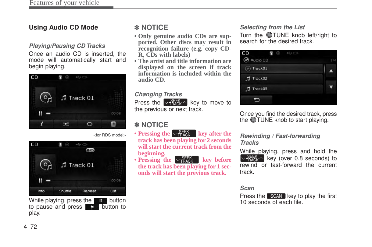 Features of your vehicle724Using Audio CD ModePlaying/Pausing CD TracksOnce an audio CD is inserted, themode will automatically start andbegin playing.&lt;for RDS model&gt;While playing, press the  buttonto pause and press  button toplay.✽✽NOTICE • Only genuine audio CDs are sup-ported. Other discs may result inrecognition failure (e.g. copy CD-R, CDs with labels)• The artist and title information aredisplayed on the screen if trackinformation is included within theaudio CD.Changing TracksPress the  key to move tothe previous or next track.✽✽NOTICE • Pressing the  key after thetrack has been playing for 2 secondswill start the current track from thebeginning.• Pressing the  key beforethe track has been playing for 1 sec-onds will start the previous track.Selecting from the ListTurn the  TUNE knob left/right tosearch for the desired track.Once you find the desired track, pressthe  TUNE knob to start playing.Rewinding / Fast-forwardingTracksWhile playing, press and hold thekey (over 0.8 seconds) torewind or fast-forward the currenttrack.ScanPress the  key to play the first10 seconds of each file.SCAN SEEKTRACKSEEKTRACKSEEKTRACKSEEKTRACK