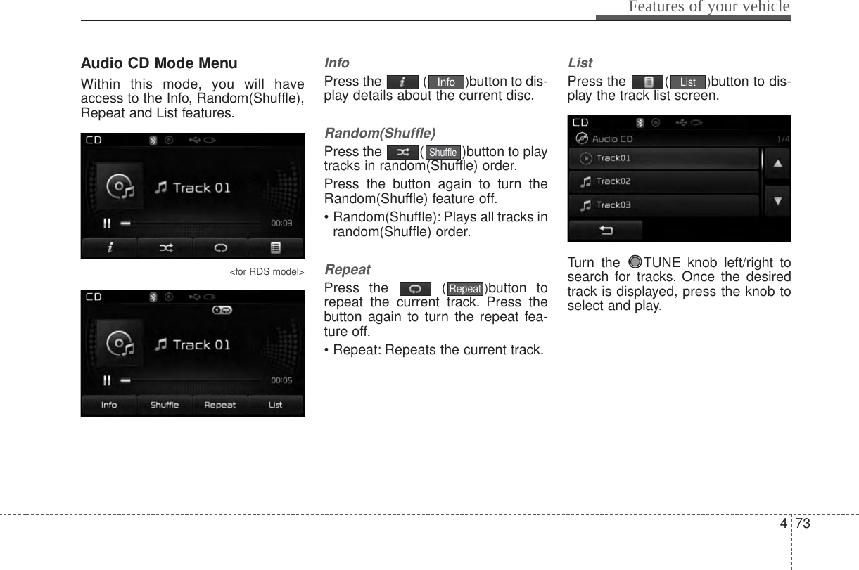 473Features of your vehicleAudio CD Mode MenuWithin this mode, you will haveaccess to the Info, Random(Shuffle),Repeat and List features.&lt;for RDS model&gt;InfoPress the  ( )button to dis-play details about the current disc.Random(Shuffle)Press the  ( )button to playtracks in random(Shuffle) order.Press the button again to turn theRandom(Shuffle) feature off.• Random(Shuffle): Plays all tracks inrandom(Shuffle) order.RepeatPress the  ( )button torepeat the current track. Press thebutton again to turn the repeat fea-ture off.• Repeat: Repeats the current track.ListPress the  ( )button to dis-play the track list screen.Turn the  TUNE knob left/right tosearch for tracks. Once the desiredtrack is displayed, press the knob toselect and play.ListRepeatShuffleInfo