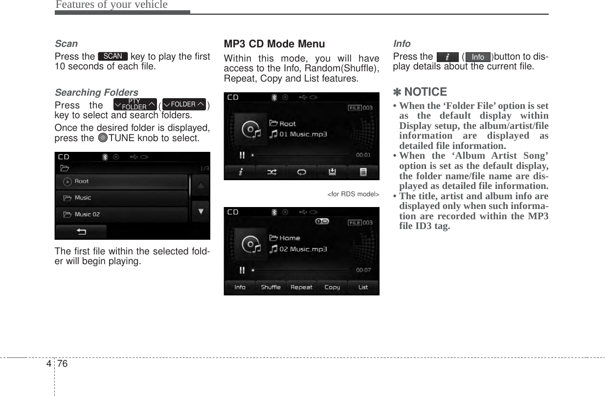 Features of your vehicle764ScanPress the  key to play the first10 seconds of each file.Searching FoldersPress the  ()key to select and search folders.Once the desired folder is displayed,press the  TUNE knob to select.The first file within the selected fold-er will begin playing.MP3 CD Mode MenuWithin this mode, you will haveaccess to the Info, Random(Shuffle),Repeat, Copy and List features.&lt;for RDS model&gt;InfoPress the  ( )button to dis-play details about the current file.✽✽NOTICE • When the ‘Folder File’option is setas the default display withinDisplay setup, the album/artist/fileinformation are displayed asdetailed file information.• When the ‘Album Artist Song’option is set as the default display,the folder name/file name are dis-played as detailed file information.• The title, artist and album info aredisplayed only when such informa-tion are recorded within the MP3file ID3 tag.InfoFOLDERPTYFOLDERSCAN 