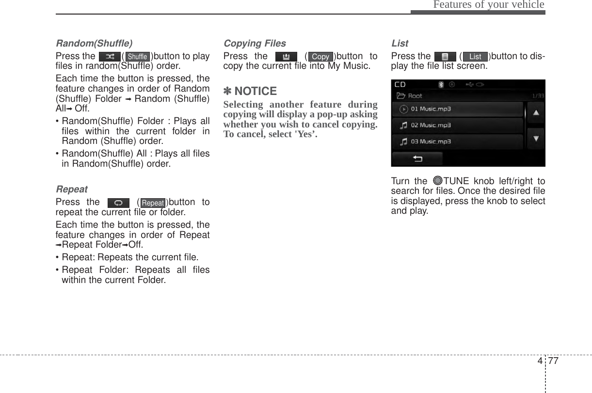 477Features of your vehicleRandom(Shuffle)Press the  ( )button to playfiles in random(Shuffle) order.Each time the button is pressed, thefeature changes in order of Random(Shuffle) Folder ➟  Random (Shuffle)All➟ Off.• Random(Shuffle) Folder : Plays allfiles within the current folder inRandom (Shuffle) order.• Random(Shuffle) All : Plays all filesin Random(Shuffle) order.RepeatPress the  ( )button torepeat the current file or folder.Each time the button is pressed, thefeature changes in order of Repeat➟Repeat Folder➟Off.• Repeat: Repeats the current file.• Repeat Folder: Repeats all fileswithin the current Folder.Copying FilesPress the  ( )button tocopy the current file into My Music.✽✽NOTICE Selecting another feature duringcopying will display a pop-up askingwhether you wish to cancel copying.To cancel, select &apos;Yes’.ListPress the  ( )button to dis-play the file list screen.Turn the  TUNE knob left/right tosearch for files. Once the desired fileis displayed, press the knob to selectand play.ListCopyRepeatShuffle