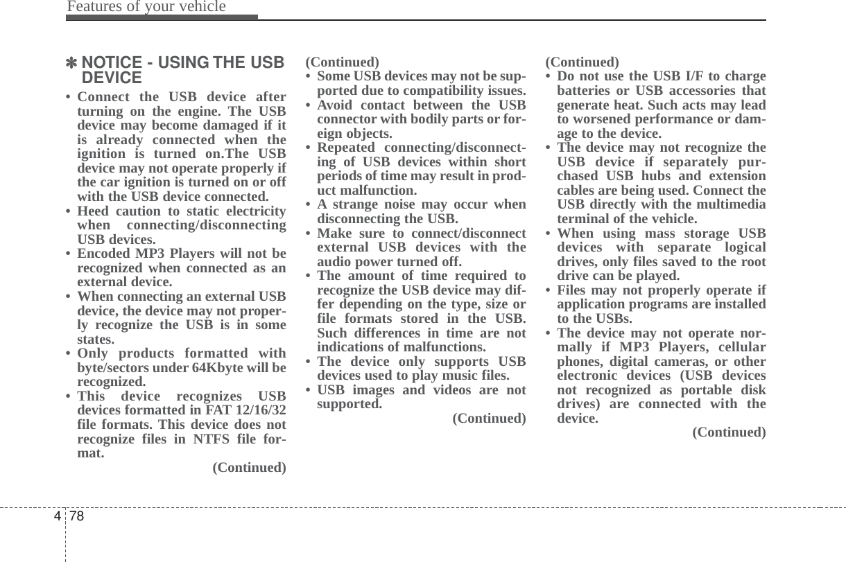 Features of your vehicle784✽✽NOTICE - USING THE USBDEVICE• Connect the USB device afterturning on the engine. The USBdevice may become damaged if itis already connected when theignition is turned on.The USBdevice may not operate properly ifthe car ignition is turned on or offwith the USB device connected.• Heed caution to static electricitywhen connecting/disconnectingUSB devices.• Encoded MP3 Players will not berecognized when connected as anexternal device.• When connecting an external USBdevice, the device may not proper-ly recognize the USB is in somestates.• Only products formatted withbyte/sectors under 64Kbyte will berecognized.• This device recognizes USBdevices formatted in FAT 12/16/32file formats. This device does notrecognize files in NTFS file for-mat. (Continued)(Continued)• Some USB devices may not be sup-ported due to compatibility issues.• Avoid contact between the USBconnector with bodily parts or for-eign objects.• Repeated connecting/disconnect-ing of USB devices within shortperiods of time may result in prod-uct malfunction.• A strange noise may occur whendisconnecting the USB.• Make sure to connect/disconnectexternal USB devices with theaudio power turned off.• The amount of time required torecognize the USB device may dif-fer depending on the type, size orfile formats stored in the USB.Such differences in time are notindications of malfunctions.• The device only supports USBdevices used to play music files.• USB images and videos are notsupported. (Continued)(Continued)• Do not use the USB I/F to chargebatteries or USB accessories thatgenerate heat. Such acts may leadto worsened performance or dam-age to the device.• The device may not recognize theUSB device if separately pur-chased USB hubs and extensioncables are being used. Connect theUSB directly with the multimediaterminal of the vehicle.• When using mass storage USBdevices with separate logicaldrives, only files saved to the rootdrive can be played.• Files may not properly operate ifapplication programs are installedto the USBs.• The device may not operate nor-mally if MP3 Players, cellularphones, digital cameras, or otherelectronic devices (USB devicesnot recognized as portable diskdrives) are connected with thedevice. (Continued)