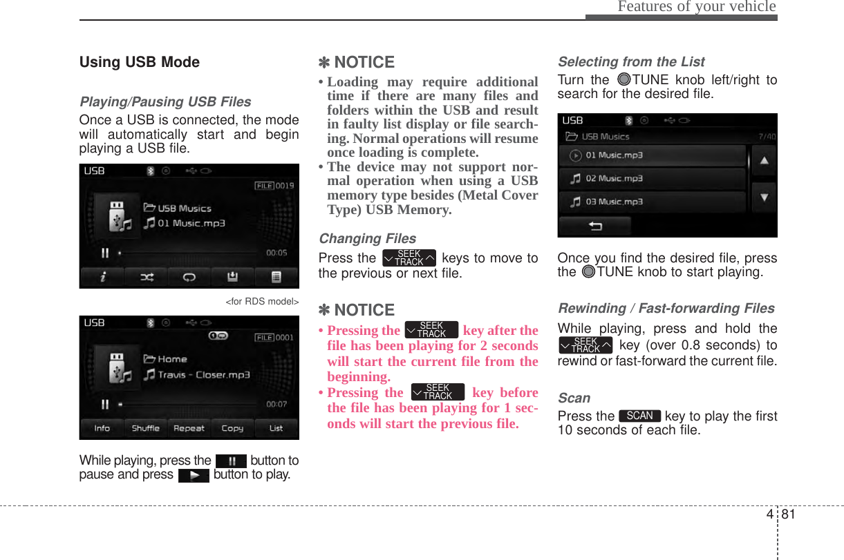 481Features of your vehicleUsing USB ModePlaying/Pausing USB FilesOnce a USB is connected, the modewill automatically start and beginplaying a USB file.&lt;for RDS model&gt;While playing, press the  button topause and press  button to play.✽✽NOTICE • Loading may require additionaltime if there are many files andfolders within the USB and resultin faulty list display or file search-ing. Normal operations will resumeonce loading is complete.• The device may not support nor-mal operation when using a USBmemory type besides (Metal CoverType) USB Memory.Changing FilesPress the  keys to move tothe previous or next file.✽✽NOTICE • Pressing the  key after thefile has been playing for 2 secondswill start the current file from thebeginning.• Pressing the  key beforethe file has been playing for 1 sec-onds will start the previous file.Selecting from the ListTurn the  TUNE knob left/right tosearch for the desired file.Once you find the desired file, pressthe  TUNE knob to start playing.Rewinding / Fast-forwarding FilesWhile playing, press and hold thekey (over 0.8 seconds) torewind or fast-forward the current file.ScanPress the  key to play the first10 seconds of each file.SCAN SEEKTRACKSEEKTRACKSEEKTRACKSEEKTRACK