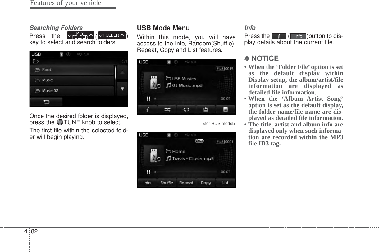 Features of your vehicle824Searching FoldersPress the  ()key to select and search folders.Once the desired folder is displayed,press the  TUNE knob to select.The first file within the selected fold-er will begin playing.USB Mode MenuWithin this mode, you will haveaccess to the Info, Random(Shuffle),Repeat, Copy and List features.&lt;for RDS model&gt;InfoPress the  ( )button to dis-play details about the current file.✽✽NOTICE • When the ‘Folder File’option is setas the default display withinDisplay setup, the album/artist/fileinformation are displayed asdetailed file information.• When the ‘Album Artist Song’option is set as the default display,the folder name/file name are dis-played as detailed file information.• The title, artist and album info aredisplayed only when such informa-tion are recorded within the MP3file ID3 tag.InfoFOLDERPTYFOLDER