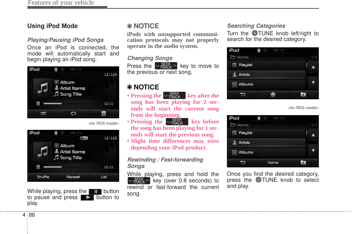 Features of your vehicle864Using iPod ModePlaying/Pausing iPod SongsOnce an iPod is connected, themode will automatically start andbegin playing an iPod song.&lt;for RDS model&gt;While playing, press the  buttonto pause and press  button toplay.✽✽NOTICE iPods with unsupported communi-cation protocols may not properlyoperate in the audio system. Changing SongsPress the  key to move tothe previous or next song.✽✽NOTICE • Pressing the  key after thesong has been playing for 2 sec-onds will start the current songfrom the beginning.• Pressing the  key beforethe song has been playing for 1 sec-onds will start the previous song.• Slight time differences may existdepending your iPod product.Rewinding / Fast-forwardingSongsWhile playing, press and hold thekey (over 0.8 seconds) torewind or fast-forward the currentsong.Searching CategoriesTurn the  TUNE knob left/right tosearch for the desired category.&lt;for RDS model&gt;Once you find the desired category,press the  TUNE knob to selectand play.SEEKTRACKSEEKTRACKSEEKTRACKSEEKTRACK