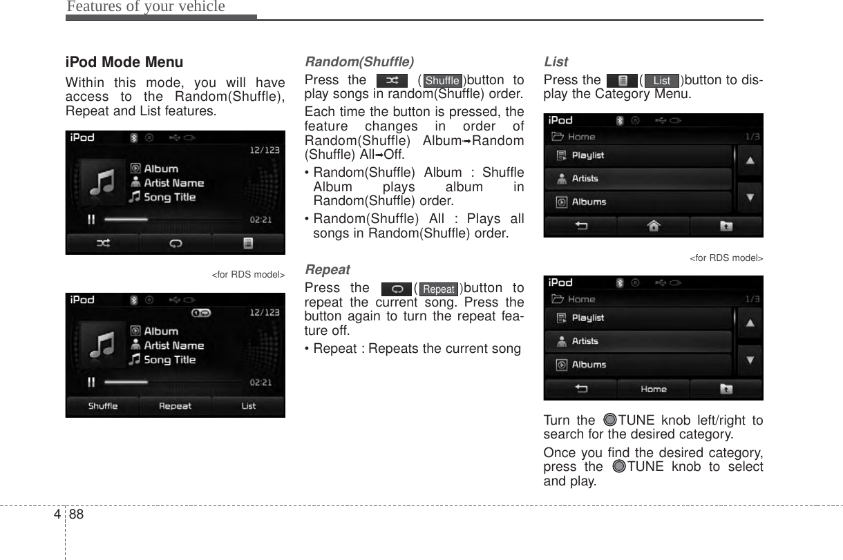 Features of your vehicle884iPod Mode MenuWithin this mode, you will haveaccess to the Random(Shuffle),Repeat and List features.&lt;for RDS model&gt;Random(Shuffle)Press the  ( )button toplay songs in random(Shuffle) order.Each time the button is pressed, thefeature changes in order ofRandom(Shuffle) Album➟Random(Shuffle) All➟Off.• Random(Shuffle)  Album  : ShuffleAlbum plays album inRandom(Shuffle) order.• Random(Shuffle) All : Plays allsongs in Random(Shuffle) order.RepeatPress the  ( )button torepeat the current song. Press thebutton again to turn the repeat fea-ture off.• Repeat : Repeats the current songListPress the  ( )button to dis-play the Category Menu.&lt;for RDS model&gt;Turn the  TUNE knob left/right tosearch for the desired category.Once you find the desired category,press the  TUNE knob to selectand play.ListRepeatShuffle