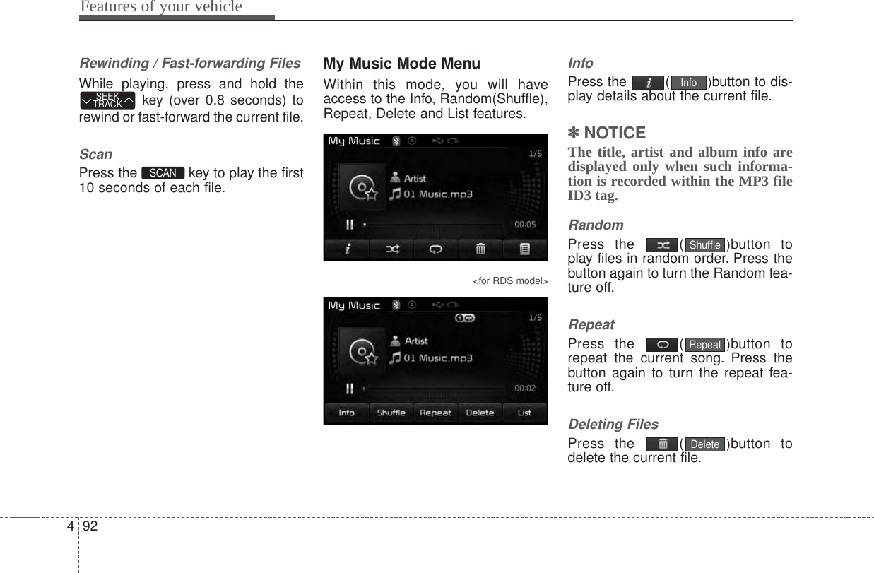 Features of your vehicle924Rewinding / Fast-forwarding FilesWhile playing, press and hold thekey (over 0.8 seconds) torewind or fast-forward the current file.ScanPress the  key to play the first10 seconds of each file.My Music Mode MenuWithin this mode, you will haveaccess to the Info, Random(Shuffle),Repeat, Delete and List features.&lt;for RDS model&gt;InfoPress the  ( )button to dis-play details about the current file.✽✽NOTICE The title, artist and album info aredisplayed only when such informa-tion is recorded within the MP3 fileID3 tag.RandomPress the  ( )button toplay files in random order. Press thebutton again to turn the Random fea-ture off.RepeatPress the  ( )button torepeat the current song. Press thebutton again to turn the repeat fea-ture off.Deleting FilesPress the  ( )button todelete the current file.DeleteRepeatShuffleInfoSCAN SEEKTRACK