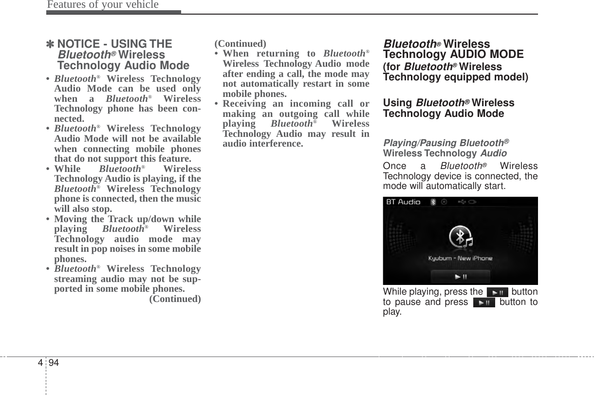 Features of your vehicle944✽✽NOTICE - USING THEBluetooth®WirelessTechnology Audio Mode•Bluetooth®Wireless TechnologyAudio Mode can be used onlywhen a Bluetooth®WirelessTechnology phone has been con-nected.•Bluetooth®Wireless TechnologyAudio Mode will not be availablewhen connecting mobile phonesthat do not support this feature.• While  Bluetooth®WirelessTechnology Audio is playing, if theBluetooth®Wireless Technologyphone is connected, then the musicwill also stop.• Moving the Track up/down whileplaying  Bluetooth®WirelessTechnology audio mode mayresult in pop noises in some mobilephones.•Bluetooth®Wireless Technologystreaming audio may not be sup-ported in some mobile phones. (Continued)(Continued)• When returning to Bluetooth®Wireless Technology Audio modeafter ending a call, the mode maynot automatically restart in somemobile phones.• Receiving an incoming call ormaking an outgoing call whileplaying  Bluetooth®WirelessTechnology Audio may result inaudio interference.Bluetooth®WirelessTechnology AUDIO MODE(for Bluetooth®WirelessTechnology equipped model)Using Bluetooth®WirelessTechnology Audio ModePlaying/Pausing Bluetooth®Wireless TechnologyAudioOnce a Bluetooth®WirelessTechnology device is connected, themode will automatically start.While playing, press the  buttonto pause and press  button toplay.