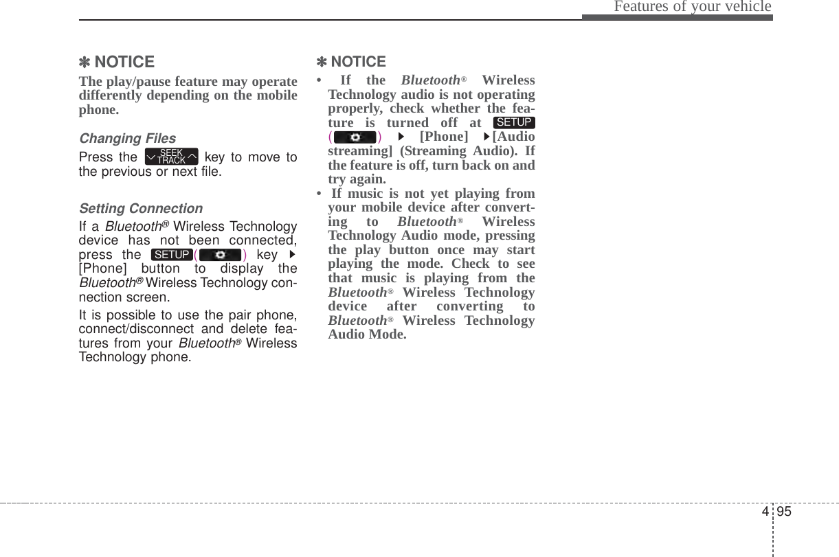 495Features of your vehicle✽✽NOTICE The play/pause feature may operatedifferently depending on the mobilephone.Changing FilesPress the  key to move tothe previous or next file.Setting ConnectionIf a Bluetooth®Wireless Technologydevice has not been connected,press the  ()key [Phone] button to display theBluetooth®Wireless Technology con-nection screen.It is possible to use the pair phone,connect/disconnect and delete fea-tures from your Bluetooth®WirelessTechnology phone.✽✽NOTICE • If the Bluetooth®WirelessTechnology audio is not operatingproperly, check whether the fea-ture is turned off at () [Phone] [Audiostreaming] (Streaming Audio). Ifthe feature is off, turn back on andtry again.•  If music is not yet playing fromyour mobile device after convert-ing to Bluetooth®WirelessTechnology Audio mode, pressingthe play button once may startplaying the mode. Check to seethat music is playing from theBluetooth®Wireless Technologydevice after converting toBluetooth®Wireless TechnologyAudio Mode.SETUP SETUP SEEKTRACK