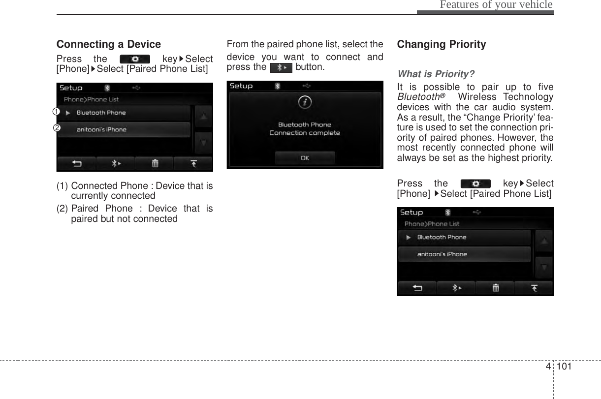 4 101Features of your vehicleConnecting a DevicePress the  key Select[Phone] Select [Paired Phone List](1) Connected Phone : Device that iscurrently connected (2) Paired Phone : Device that ispaired but not connectedFrom the paired phone list, select thedevice you want to connect andpress the button.Changing PriorityWhat is Priority?It is possible to pair up to fiveBluetooth®Wireless Technologydevices with the car audio system.As a result, the “Change Priority’ fea-ture is used to set the connection pri-ority of paired phones. However, themost recently connected phone willalways be set as the highest priority.Press the  key Select[Phone]  Select [Paired Phone List]