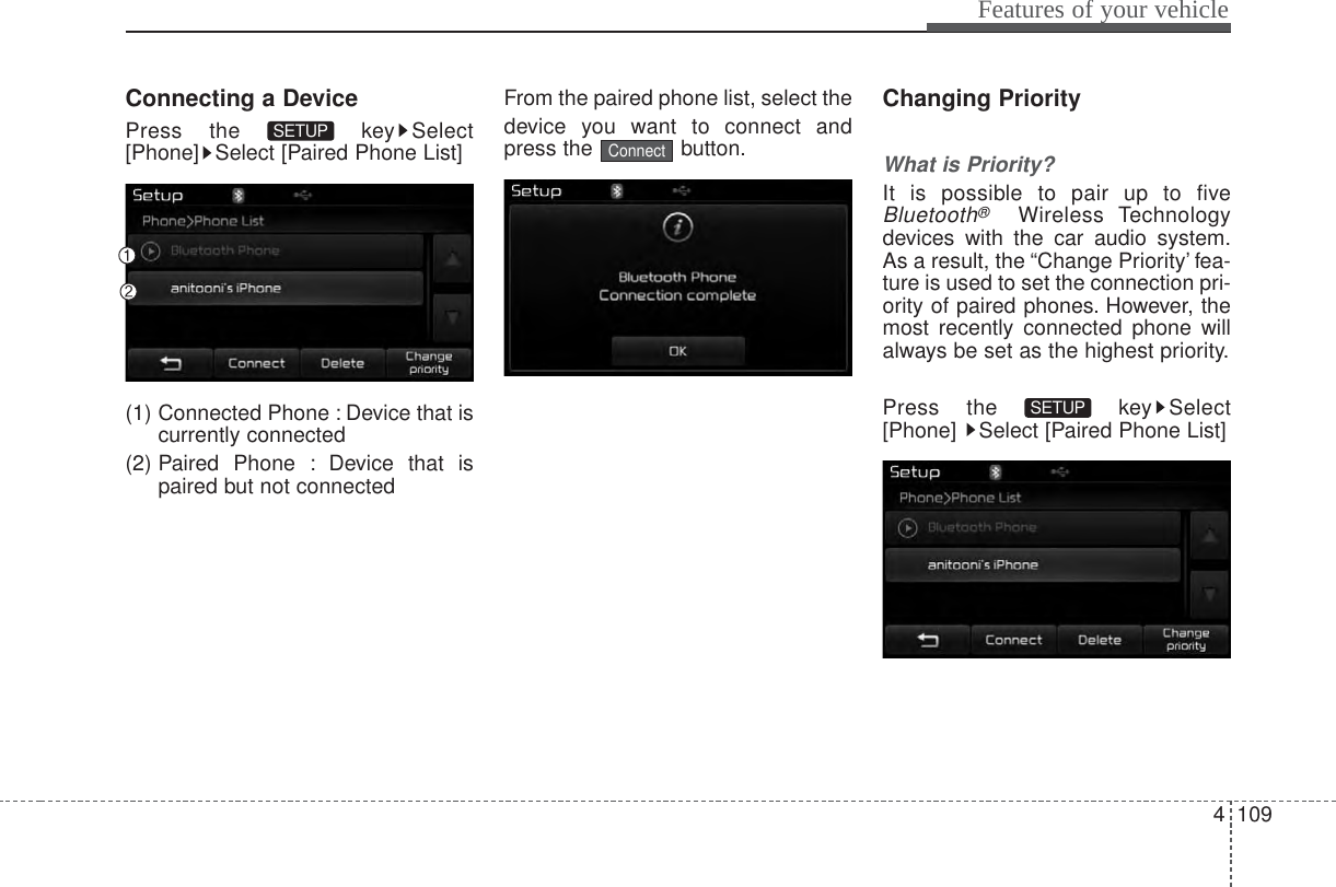 4 109Features of your vehicleConnecting a DevicePress the  key Select[Phone] Select [Paired Phone List](1) Connected Phone : Device that iscurrently connected (2) Paired Phone : Device that ispaired but not connectedFrom the paired phone list, select thedevice you want to connect andpress the button.Changing PriorityWhat is Priority?It is possible to pair up to fiveBluetooth®Wireless Technologydevices with the car audio system.As a result, the “Change Priority’ fea-ture is used to set the connection pri-ority of paired phones. However, themost recently connected phone willalways be set as the highest priority.Press the  key Select[Phone]  Select [Paired Phone List]SETUP ConnectSETUP 