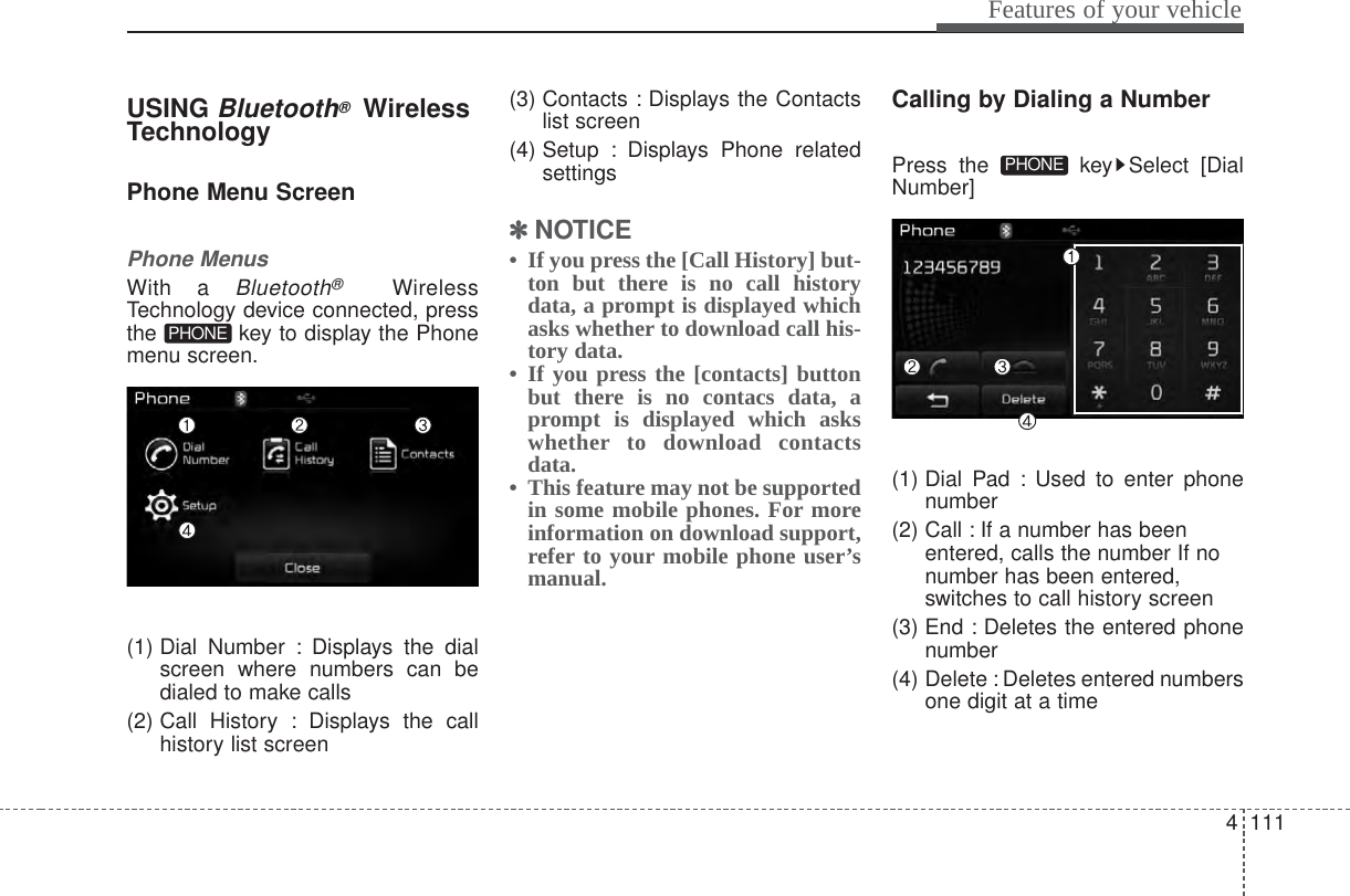 4 111Features of your vehicleUSING Bluetooth®WirelessTechnologyPhone Menu ScreenPhone MenusWith a Bluetooth®WirelessTechnology device connected, pressthe  key to display the Phonemenu screen.(1) Dial Number : Displays the dialscreen where numbers can bedialed to make calls(2) Call History : Displays the callhistory list screen(3) Contacts : Displays the Contactslist screen(4) Setup : Displays Phone relatedsettings✽✽NOTICE • If you press the [Call History] but-ton but there is no call historydata, a prompt is displayed whichasks whether to download call his-tory data.• If you press the [contacts] buttonbut there is no contacs data, aprompt is displayed which askswhether to download contactsdata. • This feature may not be supportedin some mobile phones. For moreinformation on download support,refer to your mobile phone user’smanual.Calling by Dialing a NumberPress the  key Select [DialNumber](1) Dial Pad : Used to enter phonenumber(2) Call : If a number has beenentered, calls the number If nonumber has been entered,switches to call history screen(3) End : Deletes the entered phonenumber(4) Delete : Deletes entered numbersone digit at a timePHONEPHONE