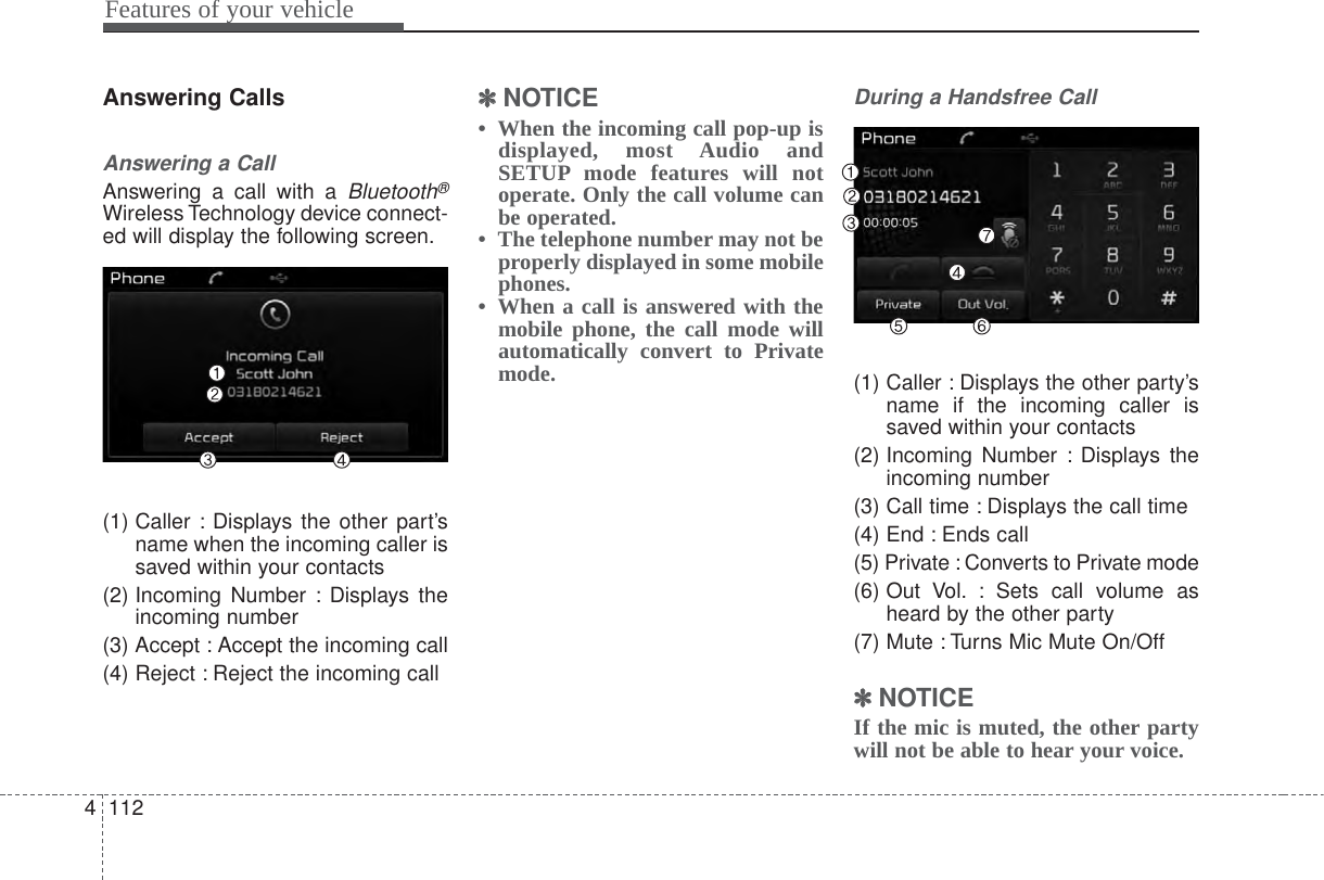 Features of your vehicle1124Answering CallsAnswering a CallAnswering a call with a Bluetooth®Wireless Technology device connect-ed will display the following screen.(1) Caller : Displays the other part’sname when the incoming caller issaved within your contacts(2) Incoming Number : Displays theincoming number(3) Accept : Accept the incoming call(4) Reject : Reject the incoming call✽✽NOTICE •  When the incoming call pop-up isdisplayed, most Audio andSETUP mode features will notoperate. Only the call volume canbe operated.•  The telephone number may not beproperly displayed in some mobilephones.•  When a call is answered with themobile phone, the call mode willautomatically convert to Privatemode.During a Handsfree Call(1) Caller : Displays the other party’sname if the incoming caller issaved within your contacts(2) Incoming Number : Displays theincoming number(3) Call time : Displays the call time(4) End : Ends call(5) Private : Converts to Private mode(6) Out Vol. : Sets call volume asheard by the other party(7) Mute : Turns Mic Mute On/Off✽✽NOTICE If the mic is muted, the other partywill not be able to hear your voice.