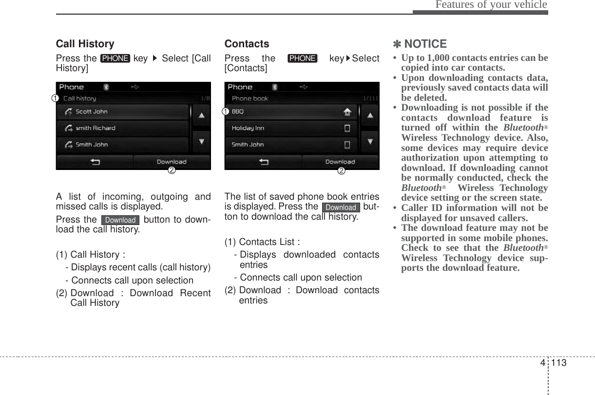 4 113Features of your vehicleCall HistoryPress the  key  Select [CallHistory]A list of incoming, outgoing andmissed calls is displayed.Press the  button to down-load the call history.(1) Call History :- Displays recent calls (call history)- Connects call upon selection(2) Download : Download RecentCall HistoryContactsPress the  key Select[Contacts]The list of saved phone book entriesis displayed. Press the  but-ton to download the call history.(1) Contacts List :- Displays  downloaded  contactsentries- Connects call upon selection(2) Download : Download contactsentries✽✽NOTICE • Up to 1,000 contacts entries can becopied into car contacts. • Upon downloading contacts data,previously saved contacts data willbe deleted. • Downloading is not possible if thecontacts download feature isturned off within the Bluetooth®Wireless Technology device. Also,some devices may require deviceauthorization upon attempting todownload. If downloading cannotbe normally conducted, check theBluetooth®Wireless Technologydevice setting or the screen state. • Caller ID information will not bedisplayed for unsaved callers. • The download feature may not besupported in some mobile phones.Check to see that the Bluetooth®Wireless Technology device sup-ports the download feature.DownloadPHONEDownloadPHONE