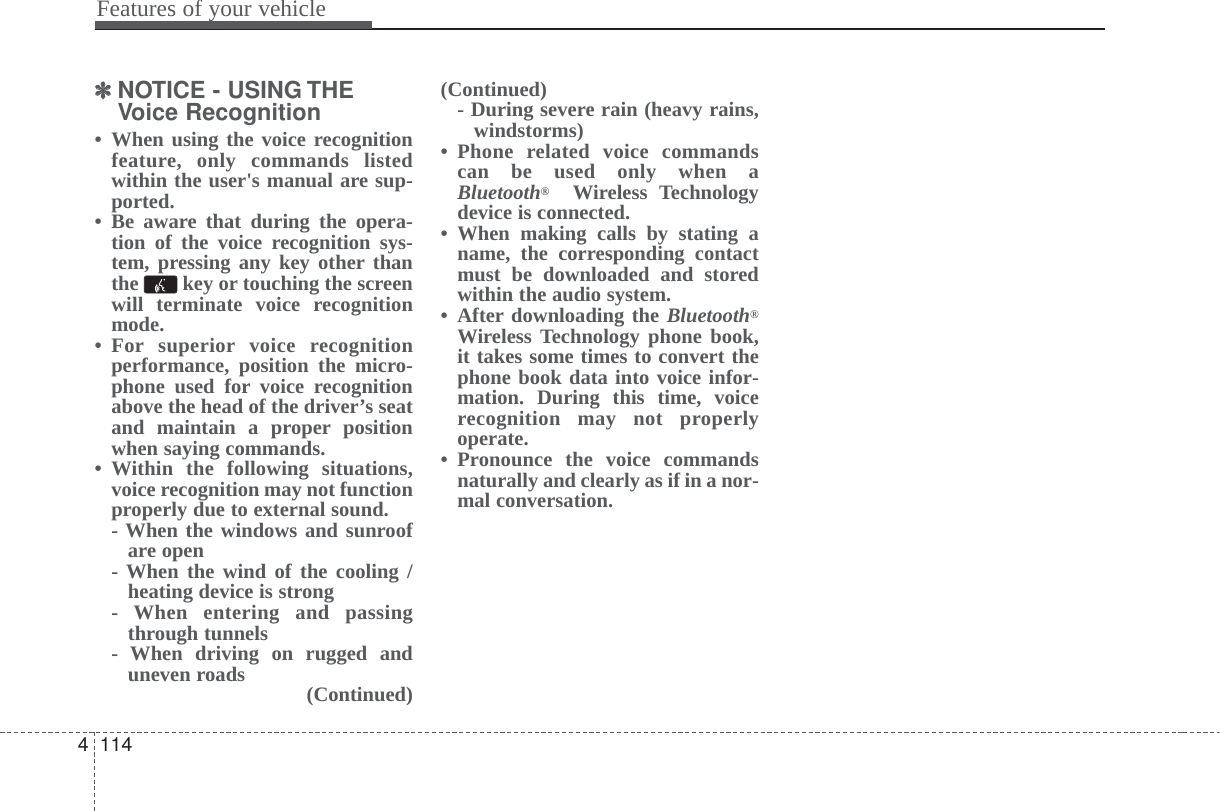 Features of your vehicle1144✽✽NOTICE - USING THEVoice Recognition• When using the voice recognitionfeature, only commands listedwithin the user&apos;s manual are sup-ported.• Be aware that during the opera-tion of the voice recognition sys-tem, pressing any key other thanthe  key or touching the screenwill terminate voice recognitionmode.• For superior voice recognitionperformance, position the micro-phone used for voice recognitionabove the head of the driver’s seatand maintain a proper positionwhen saying commands.• Within the following situations,voice recognition may not functionproperly due to external sound.- When the windows and sunroofare open- When the wind of the cooling /heating device is strong- When entering and passingthrough tunnels- When driving on rugged anduneven roads (Continued)(Continued)- During severe rain (heavy rains,windstorms)• Phone related voice commandscan be used only when aBluetooth®Wireless Technologydevice is connected.• When making calls by stating aname, the corresponding contactmust be downloaded and storedwithin the audio system.• After downloading the Bluetooth®Wireless Technology phone book,it takes some times to convert thephone book data into voice infor-mation. During this time, voicerecognition may not properlyoperate.• Pronounce the voice commandsnaturally and clearly as if in a nor-mal conversation.