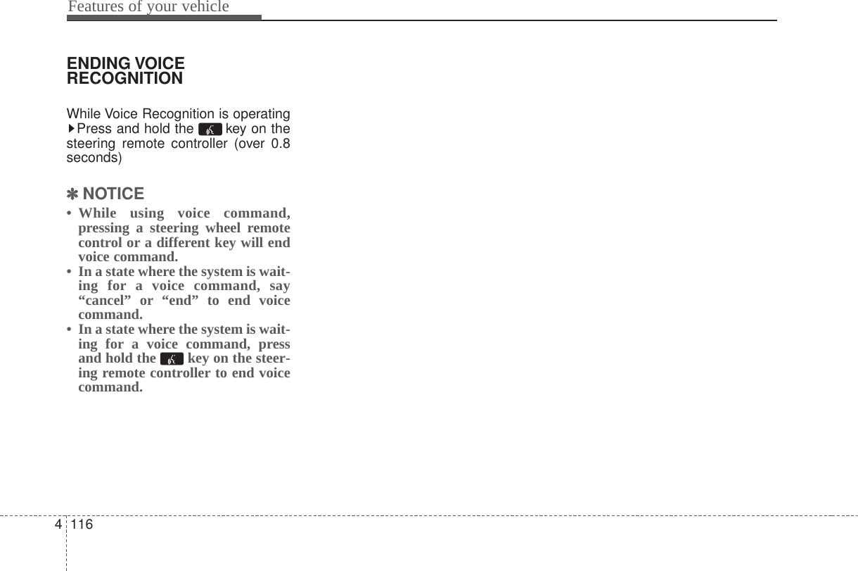 Features of your vehicle1164ENDING VOICERECOGNITIONWhile Voice Recognition is operatingPress and hold the  key on thesteering remote controller (over 0.8seconds)✽✽NOTICE • While using voice command,pressing a steering wheel remotecontrol or a different key will endvoice command.• In a state where the system is wait-ing for a voice command, say“cancel” or “end” to end voicecommand.• In a state where the system is wait-ing for a voice command, pressand hold the  key on the steer-ing remote controller to end voicecommand.