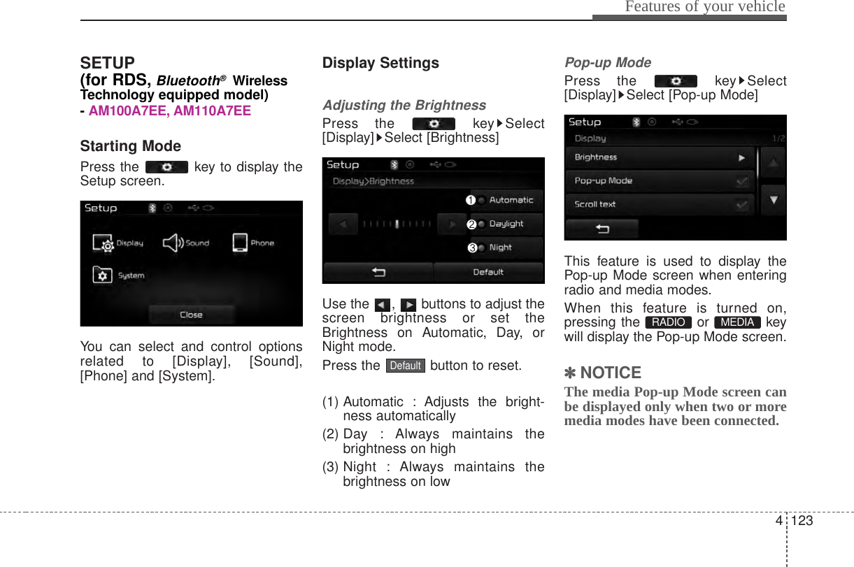 4 123Features of your vehicleSETUP(for RDS,Bluetooth®WirelessTechnology equipped model)- AM100A7EE, AM110A7EEStarting ModePress the  key to display theSetup screen.You can select and control optionsrelated to [Display], [Sound],[Phone] and [System].Display SettingsAdjusting the BrightnessPress the  key Select[Display] Select [Brightness]Use the  ,  buttons to adjust thescreen brightness or set theBrightness on Automatic, Day, orNight mode.Press the  button to reset.(1) Automatic : Adjusts the bright-ness automatically(2) Day  : Always  maintains thebrightness on high(3) Night : Always maintains thebrightness on lowPop-up ModePress the  key Select[Display] Select [Pop-up Mode]This feature is used to display thePop-up Mode screen when enteringradio and media modes.When this feature is turned on,pressing the or keywill display the Pop-up Mode screen.✽✽NOTICE The media Pop-up Mode screen canbe displayed only when two or moremedia modes have been connected.MEDIA RADIO Default