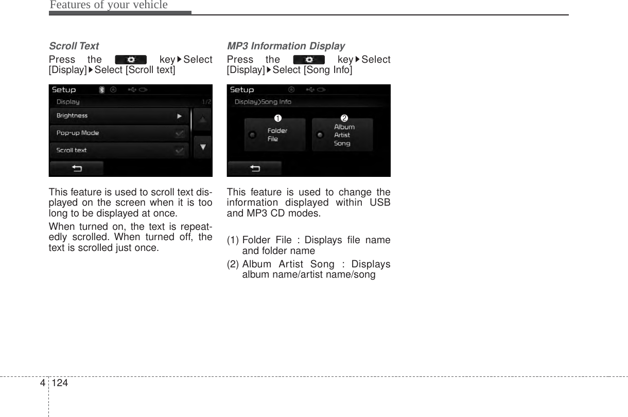 Features of your vehicle1244Scroll Text Press the  key Select[Display] Select [Scroll text]This feature is used to scroll text dis-played on the screen when it is toolong to be displayed at once.When turned on, the text is repeat-edly scrolled. When turned off, thetext is scrolled just once.MP3 Information DisplayPress the  key Select[Display] Select [Song Info]This feature is used to change theinformation displayed within USBand MP3 CD modes.(1) Folder File : Displays file nameand folder name(2) Album  Artist Song : Displaysalbum name/artist name/song