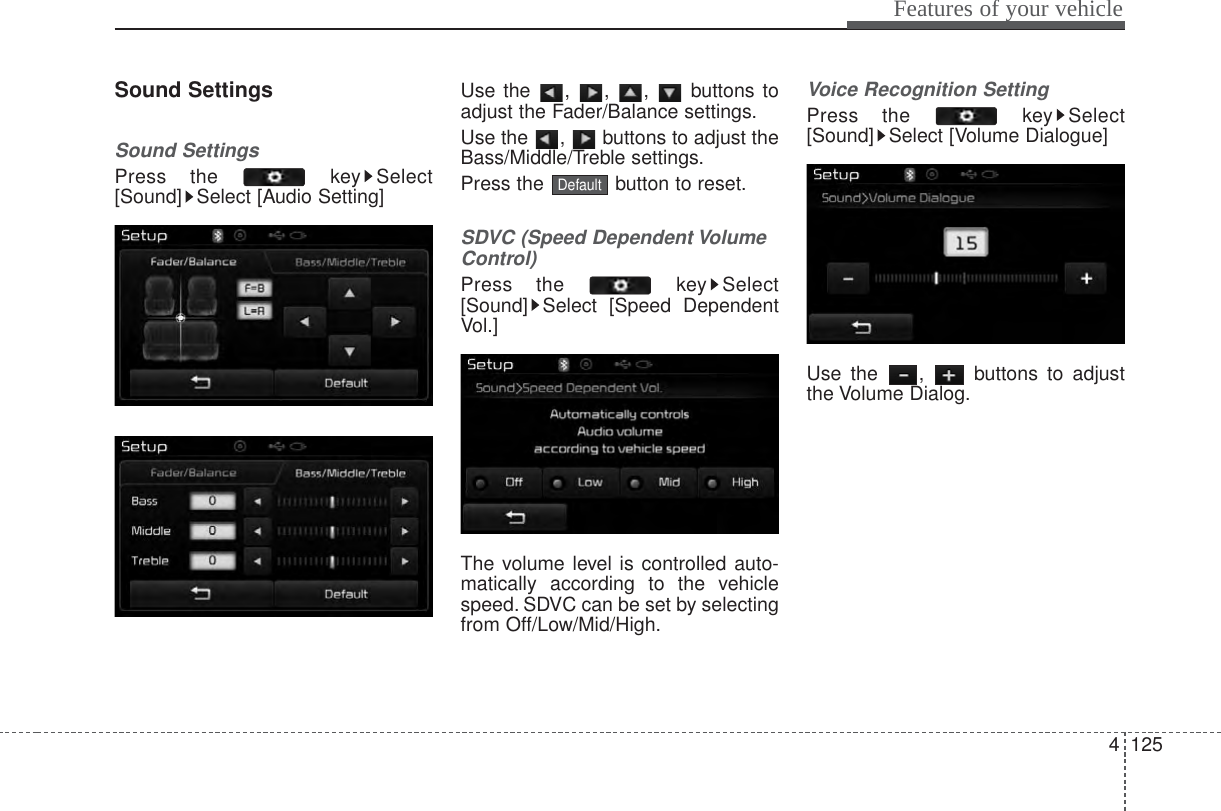 4 125Features of your vehicleSound SettingsSound SettingsPress the  key Select[Sound] Select [Audio Setting]Use the , , ,  buttons toadjust the Fader/Balance settings.Use the  ,  buttons to adjust theBass/Middle/Treble settings.Press the  button to reset.SDVC (Speed Dependent VolumeControl)Press the  key Select[Sound] Select [Speed DependentVol.]The volume level is controlled auto-matically according to the vehiclespeed. SDVC can be set by selectingfrom Off/Low/Mid/High.Voice Recognition SettingPress the  key Select[Sound] Select [Volume Dialogue]Use the  ,  buttons to adjustthe Volume Dialog.Default