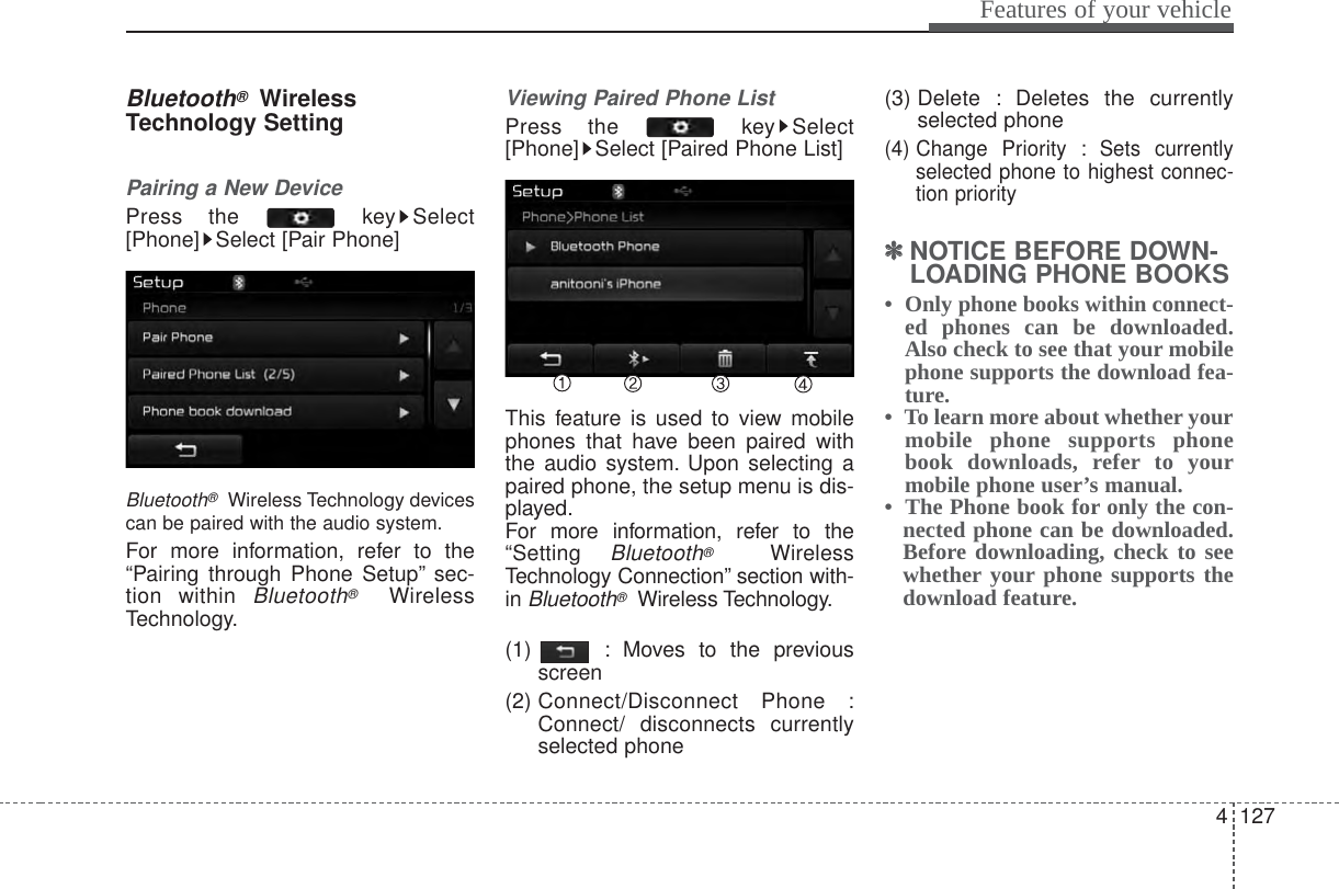 4 127Features of your vehicleBluetooth®WirelessTechnology SettingPairing a New DevicePress the  key Select[Phone] Select [Pair Phone]Bluetooth®Wireless Technology devicescan be paired with the audio system.For more information, refer to the“Pairing through Phone Setup” sec-tion within Bluetooth®WirelessTechnology.Viewing Paired Phone ListPress the  key Select[Phone] Select [Paired Phone List]This feature is used to view mobilephones that have been paired withthe audio system. Upon selecting apaired phone, the setup menu is dis-played.For more information, refer to the“Setting Bluetooth®WirelessTechnology Connection” section with-in Bluetooth®Wireless Technology.(1)  : Moves to the previousscreen(2) Connect/Disconnect Phone :Connect/ disconnects currentlyselected phone(3) Delete : Deletes the currentlyselected phone(4) Change Priority : Sets currentlyselected phone to highest connec-tion priority✽✽NOTICE BEFORE DOWN-LOADING PHONE BOOKS •  Only phone books within connect-ed phones can be downloaded.Also check to see that your mobilephone supports the download fea-ture.•  To learn more about whether yourmobile phone supports phonebook downloads, refer to yourmobile phone user’s manual.•  The Phone book for only the con-nected phone can be downloaded.Before downloading, check to seewhether your phone supports thedownload feature.