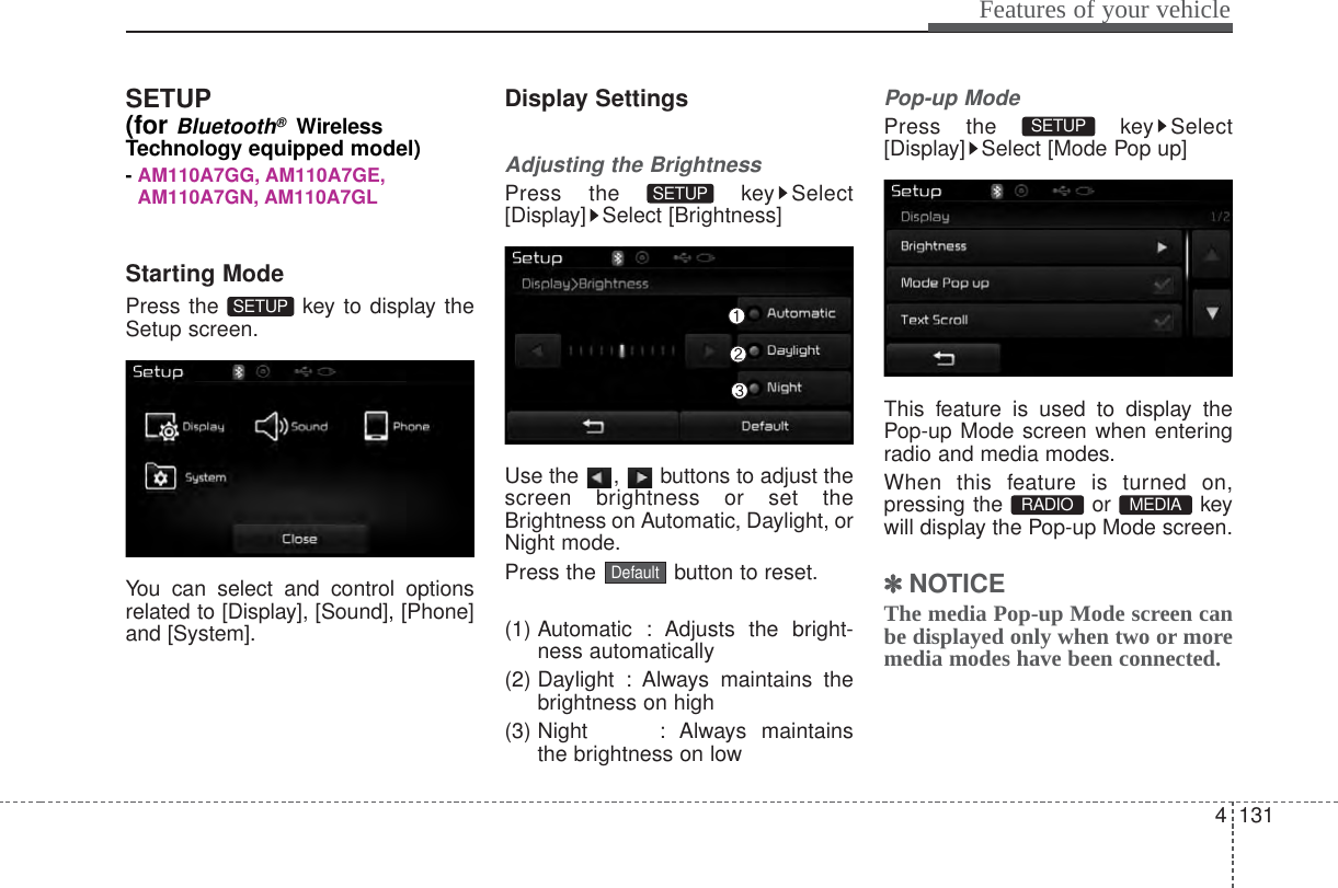 4 131Features of your vehicleSETUP(for Bluetooth®WirelessTechnology equipped model)- AM110A7GG, AM110A7GE,AM110A7GN, AM110A7GLStarting ModePress the  key to display theSetup screen.You can select and control optionsrelated to [Display], [Sound], [Phone]and [System].Display SettingsAdjusting the BrightnessPress the  key Select[Display] Select [Brightness]Use the  ,  buttons to adjust thescreen brightness or set theBrightness on Automatic, Daylight, orNight mode.Press the  button to reset.(1) Automatic : Adjusts the bright-ness automatically(2) Daylight : Always maintains thebrightness on high(3) Night : Always  maintainsthe brightness on lowPop-up ModePress the  key Select[Display] Select [Mode Pop up]This feature is used to display thePop-up Mode screen when enteringradio and media modes.When this feature is turned on,pressing the or keywill display the Pop-up Mode screen.✽✽NOTICE The media Pop-up Mode screen canbe displayed only when two or moremedia modes have been connected.MEDIA RADIO SETUP DefaultSETUP SETUP 