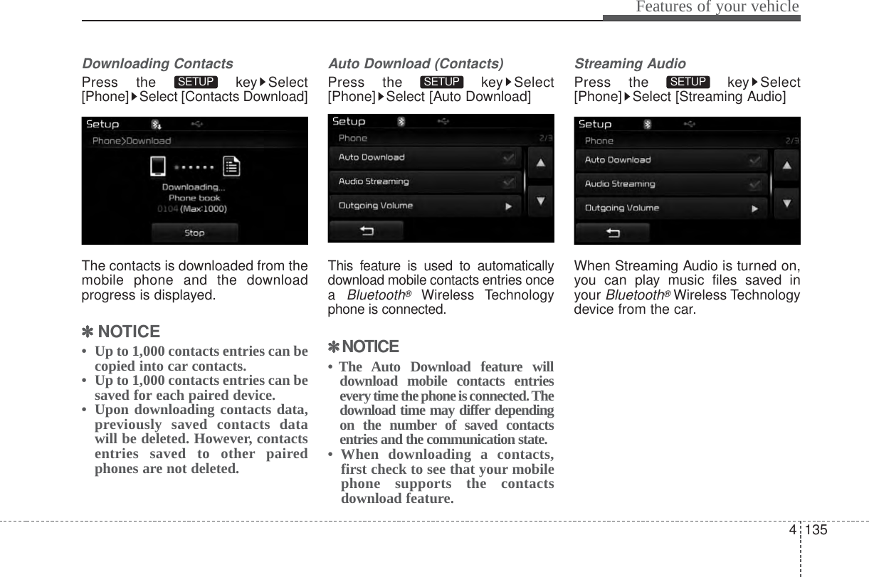 4 135Features of your vehicleDownloading ContactsPress the  key Select[Phone] Select [Contacts Download]The contacts is downloaded from themobile phone and the downloadprogress is displayed.✽✽NOTICE •  Up to 1,000 contacts entries can becopied into car contacts.•  Up to 1,000 contacts entries can besaved for each paired device. •  Upon downloading contacts data,previously saved contacts datawill be deleted. However, contactsentries saved to other pairedphones are not deleted.Auto Download (Contacts)Press the  key Select[Phone] Select [Auto Download]This feature is used to automaticallydownload mobile contacts entries oncea Bluetooth®Wireless Technologyphone is connected.✽✽NOTICE • The Auto Download feature willdownload mobile contacts entriesevery time the phone is connected. Thedownload time may differ dependingon the number of saved contactsentries and the communication state.• When downloading a contacts,first check to see that your mobilephone supports the contactsdownload feature.Streaming AudioPress the  key Select[Phone] Select [Streaming Audio]When Streaming Audio is turned on,you can play music files saved inyour Bluetooth®Wireless Technologydevice from the car.SETUP SETUP SETUP 