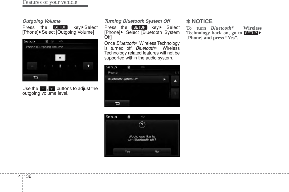 Outgoing VolumePress the  key Select[Phone] Select [Outgoing Volume]Use the  , buttons to adjust theoutgoing volume level.Turning Bluetooth System OffPress the  key Select[Phone] Select [Bluetooth SystemOff]Once Bluetooth®Wireless Technologyis turned off, Bluetooth®WirelessTechnology related features will not besupported within the audio system.✽✽NOTICE To turn Bluetooth®WirelessTechnology back on, go to [Phone] and press “Yes”. SETUP SETUP SETUP Features of your vehicle1364