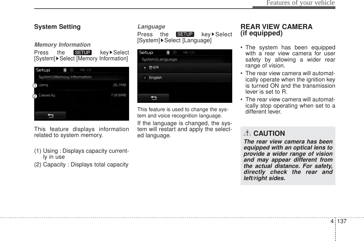 System SettingMemory InformationPress the  key Select[System] Select [Memory Information]This feature displays informationrelated to system memory.(1) Using : Displays capacity current-ly in use(2) Capacity : Displays total capacityLanguagePress the  key Select[System] Select [Language]This feature is used to change the sys-tem and voice recognition language.If the language is changed, the sys-tem will restart and apply the select-ed language.REAR VIEW CAMERA(if equipped)• The system has been equippedwith a rear view camera for usersafety by allowing a wider rearrange of vision.• The rear view camera will automat-ically operate when the ignition keyis turned ON and the transmissionlever is set to R.• The rear view camera will automat-ically stop operating when set to adifferent lever.SETUP SETUP 4 137Features of your vehicleCAUTIONThe rear view camera has beenequipped with an optical lens toprovide a wider range of visionand may appear different fromthe actual distance. For safety,directly check the rear andleft/right sides.