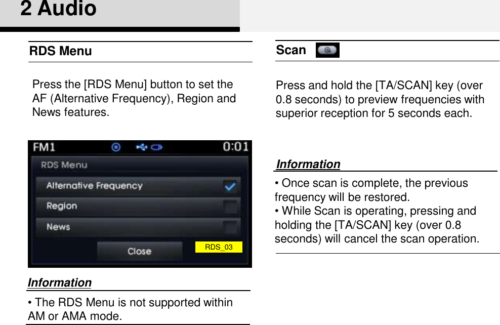 12RDS MenuPress the [RDS Menu] button to set the AF (Alternative Frequency), Region and News features.•The RDS Menu is not supported within AM or AMA mode.InformationPress and hold the [TA/SCAN] key (over 0.8 seconds) to preview frequencies with superior reception for 5 seconds each.Scan•Once scan is complete, the previous frequency will be restored. •While Scan is operating, pressing and holding the [TA/SCAN] key (over 0.8 seconds) will cancel the scan operation. InformationRDS_032 Audio