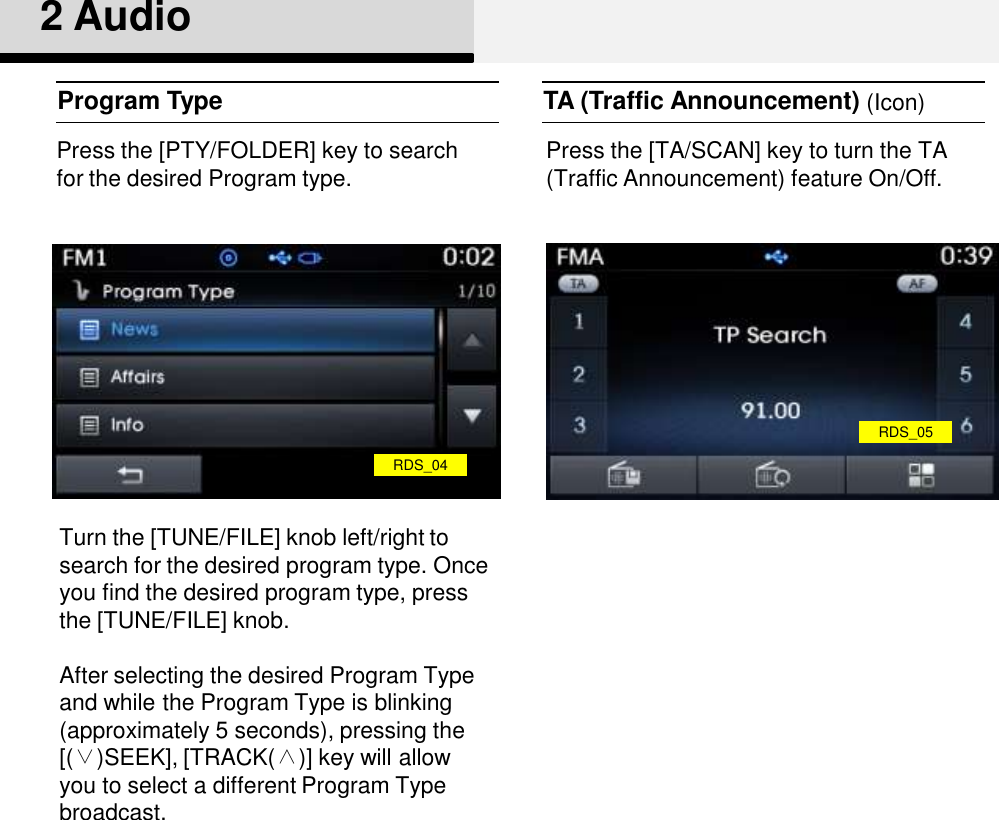 2 AudioProgram Type TA (Traffic Announcement)RDS_04Press the [PTY/FOLDER] key to search for the desired Program type.Turn the [TUNE/FILE] knob left/right to search for the desired program type. Once you find the desired program type, press the [TUNE/FILE] knob.After selecting the desired Program Type and while the Program Type is blinking (approximately 5 seconds), pressing the [(∨)SEEK], [TRACK(∧)] key will allow you to select a different Program Type broadcast. Press the [TA/SCAN] key to turn the TA (Traffic Announcement) feature On/Off. (Icon)RDS_05