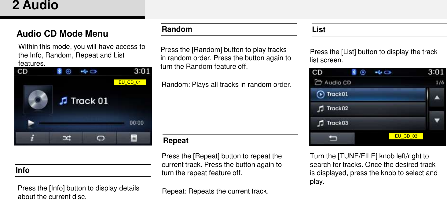 Press the [Repeat] button to repeat the current track. Press the button again to turn the repeat feature off.Press the [List] button to display the track list screen.Turn the [TUNE/FILE] knob left/right to search for tracks. Once the desired track is displayed, press the knob to select and play.Press the [Random] button to play tracks in random order. Press the button again to turn the Random feature off.2 AudioRepeatRandom ListInfoEU_CD_01EU_CD_03Press the [Info] button to display details about the current disc.Audio CD Mode MenuWithin this mode, you will have access to the Info, Random, Repeat and List features. Random: Plays all tracks in random order.Repeat: Repeats the current track.