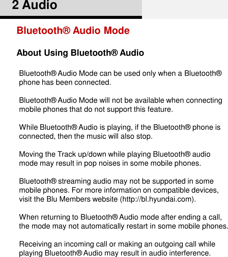 About Using Bluetooth® Audio2 AudioBluetooth®  Audio ModeBluetooth®  Audio Mode can be used only when a Bluetooth®  phone has been connected.Bluetooth®  Audio Mode will not be available when connecting mobile phones that do not support this feature.While Bluetooth®  Audio is playing, if the Bluetooth®  phone is connected, then the music will also stop.Moving the Track up/down while playing Bluetooth®  audio mode may result in pop noises in some mobile phones. Bluetooth®  streaming audio may not be supported in some mobile phones. For more information on compatible devices, visit the Blu Members website (http://bl.hyundai.com). When returning to Bluetooth®  Audio mode after ending a call, the mode may not automatically restart in some mobile phones.Receiving an incoming call or making an outgoing call while playing Bluetooth®  Audio may result in audio interference. 