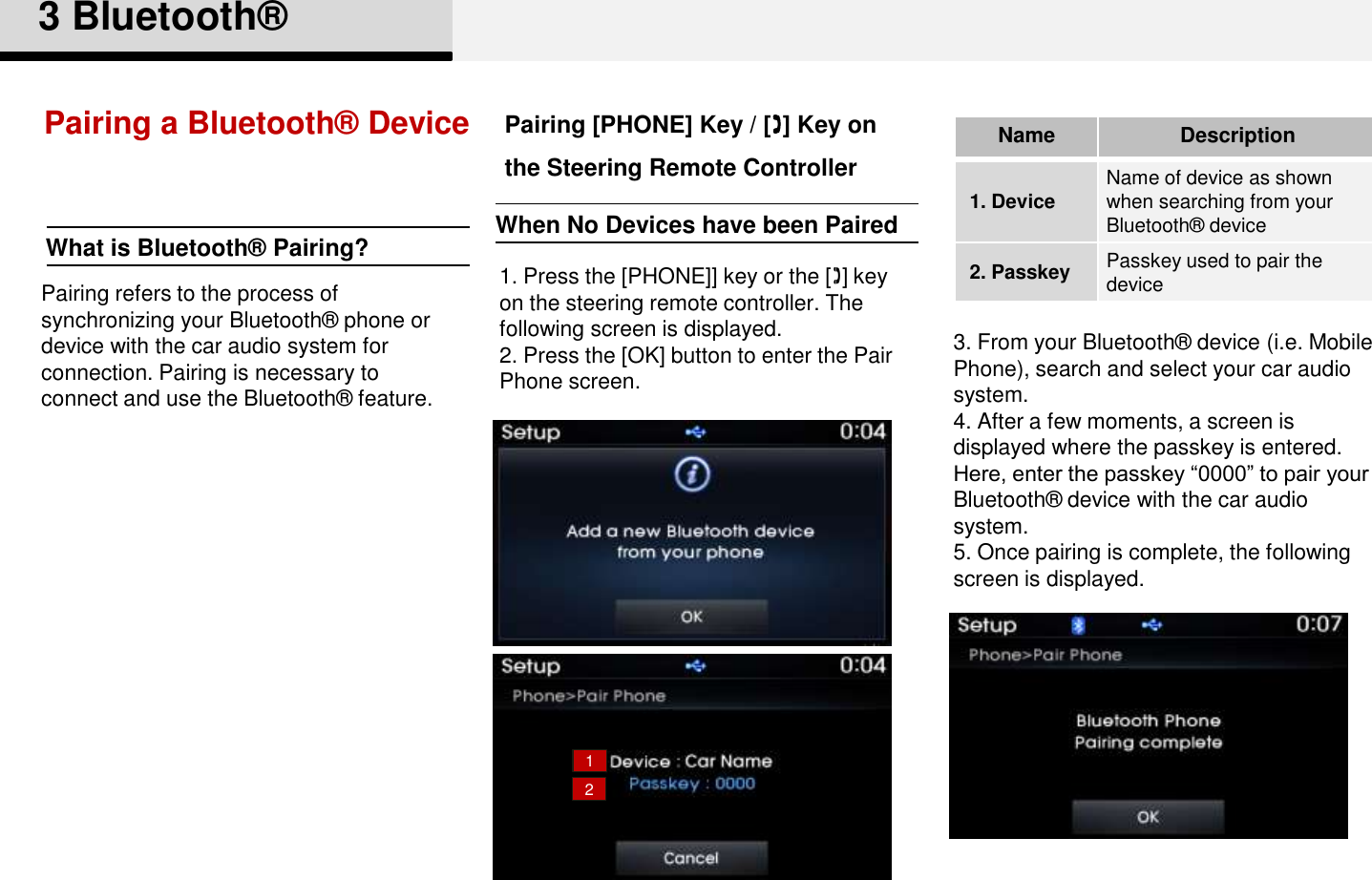 Pairing a Bluetooth®  Device1. Press the [PHONE]] key or the [] key on the steering remote controller. The following screen is displayed. 2. Press the [OK] button to enter the Pair Phone screen.3. From your Bluetooth®  device (i.e. Mobile Phone), search and select your car audio system. 4. After a few moments, a screen is displayed where the passkey is entered. Here, enter the passkey “0000” to pair your Bluetooth®  device with the car audio system. 5. Once pairing is complete, the following screen is displayed. 3 Bluetooth®12Pairing [PHONE] Key / [] Key on the Steering Remote ControllerNameDescription1. Device Name of device as shown when searching from your Bluetooth®  device2. Passkey Passkey used to pair the devicePairing refers to the process of synchronizing your Bluetooth®  phone or device with the car audio system for connection. Pairing is necessary to connect and use the Bluetooth®  feature.What is Bluetooth®  Pairing? When No Devices have been Paired