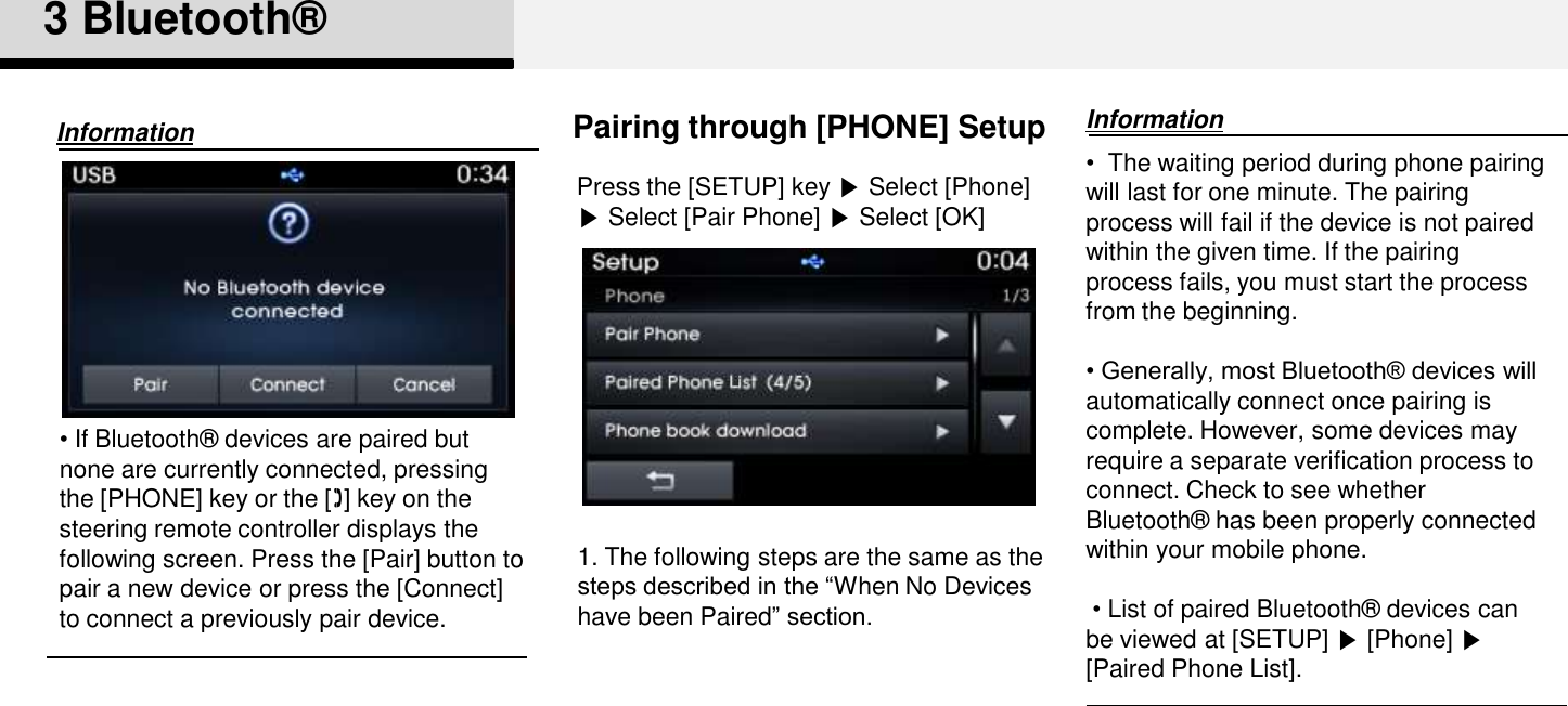 3 Bluetooth®Pairing through [PHONE] SetupPress the [SETUP] key ▶Select [Phone] ▶Select [Pair Phone] ▶Select [OK]•  The waiting period during phone pairing will last for one minute. The pairing process will fail if the device is not paired within the given time. If the pairing process fails, you must start the process from the beginning.• Generally, most Bluetooth® devices will automatically connect once pairing is complete. However, some devices may  require a separate verification process to connect. Check to see whether Bluetooth®  has been properly connected within your mobile phone.•List of paired Bluetooth®  devices can be viewed at [SETUP] ▶[Phone] ▶[Paired Phone List].Information•If Bluetooth®  devices are paired but none are currently connected, pressing the [PHONE] key or the [] key on the steering remote controller displays the following screen. Press the [Pair] button to pair a new device or press the [Connect] to connect a previously pair device. Information1. The following steps are the same as the steps described in the “When No Devices have been Paired” section. 