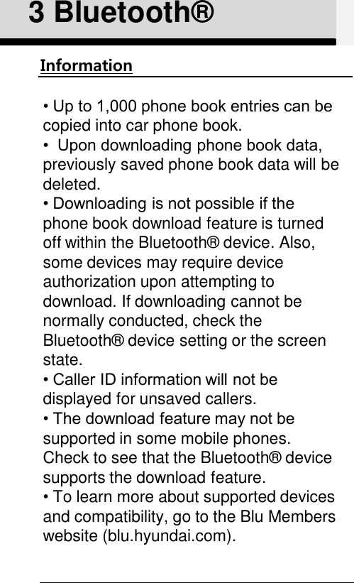 3 Bluetooth®Information• Up to 1,000 phone book entries can be copied into car phone book.•  Upon downloading phone book data, previously saved phone book data will be deleted. • Downloading is not possible if the phone book download feature is turned off within the Bluetooth®  device. Also, some devices may require device authorization upon attempting to download. If downloading cannot be normally conducted, check the Bluetooth®  device setting or the screen state. • Caller ID information will not be displayed for unsaved callers. • The download feature may not be supported in some mobile phones.Check to see that the Bluetooth®  device supports the download feature. •To learn more about supported devices and compatibility, go to the Blu Members website (blu.hyundai.com).