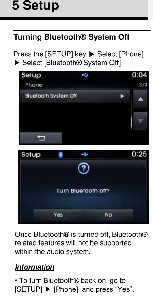 5 SetupTurning Bluetooth®  System OffPress the [SETUP] key ▶Select [Phone] ▶Select [Bluetooth®  System Off]Once Bluetooth®  is turned off, Bluetooth®  related features will not be supported within the audio system.Information• To turn Bluetooth® back on, go to [SETUP] ▶[Phone]  and press “Yes”. 