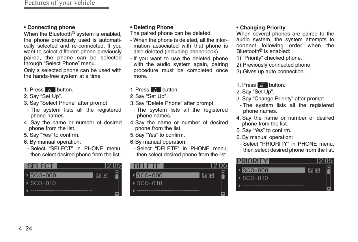 • Connecting phoneWhen the Bluetooth®system is enabled,the phone previously used is automati-cally selected and re-connected. If youwant to select different phone previouslypaired, the phone can be selectedthrough “Select Phone” menu.Only a selected phone can be used withthe hands-free system at a time.1. Press button.2. Say “Set Up”.3. Say “Select Phone” after prompt- The system lists all the registeredphone names.4. Say the name or number of desiredphone from the list.5. Say “Yes” to confirm.6. By manual operation:- Select “SELECT” in PHONE menu,then select desired phone from the list.• Deleting PhoneThe paired phone can be deleted.- When the phone is deleted, all the infor-mation associated with that phone isalso deleted (including phonebook).- If you want to use the deleted phonewith the audio system again, pairingprocedure must be completed oncemore.1.Press button.2.Say “Set Up”.3.Say “Delete Phone” after prompt.- The system lists all the registeredphone names.4.Say the name or number of desiredphone from the list.5.Say “Yes” to confirm.6.By manual operation:- Select “DELETE” in PHONE menu,then select desired phone from the list.• Changing PriorityWhen several phones are paired to theaudio system, the system attempts toconnect following order when theBluetooth®is enabled:1) “Priority” checked phone.2) Previously connected phone3) Gives up auto connection.1. Press button.2. Say “Set Up”.3. Say “Change Priority” after prompt.- The system lists all the registeredphone names.4. Say the name or number of desiredphone from the list.5. Say “Yes” to confirm.6. By manual operation:- Select “PRIORITY” in PHONE menu,then select desired phone from the list.Features of your vehicle244