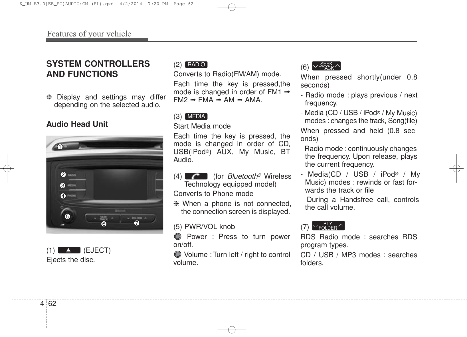 Features of your vehicle624SYSTEM CONTROLLERSAND FUNCTIONS ❈  Display and settings may differdepending on the selected audio.Audio Head Unit (1) (EJECT)Ejects the disc.(2) Converts to Radio(FM/AM) mode.Each time the key is pressed,themode is changed in order of FM1 ➟FM2 ➟FMA ➟AM ➟AMA.(3) Start Media modeEach time the key is pressed, themode is changed in order of CD,USB(iPod®) AUX, My Music, BTAudio.(4) (for Bluetooth®Wireless Technology equipped model)Converts to Phone mode❈  When a phone is not connected,the connection screen is displayed.(5) PWR/VOL knobPower : Press to turn poweron/off.Volume : Turn left / right to controlvolume.(6) When pressed shortly(under 0.8seconds)- Radio mode : plays previous / nextfrequency.- Media (CD / USB / iPod®/ My Music)modes : changes the track, Song(file)When pressed and held (0.8 sec-onds)- Radio mode : continuously changesthe frequency. Upon release, playsthe current frequency.- Media(CD / USB / iPod®/ MyMusic) modes : rewinds or fast for-wards the track or file- During a Handsfree call, controlsthe call volume.(7) RDS Radio mode : searches RDSprogram types.CD / USB / MP3 modes : searchesfolders.PTYFOLDERSEEKTRACKMEDIARADIOK_UM B3.0[EE_EG]AUDIO:CM (FL).qxd  4/2/2014  7:20 PM  Page 62