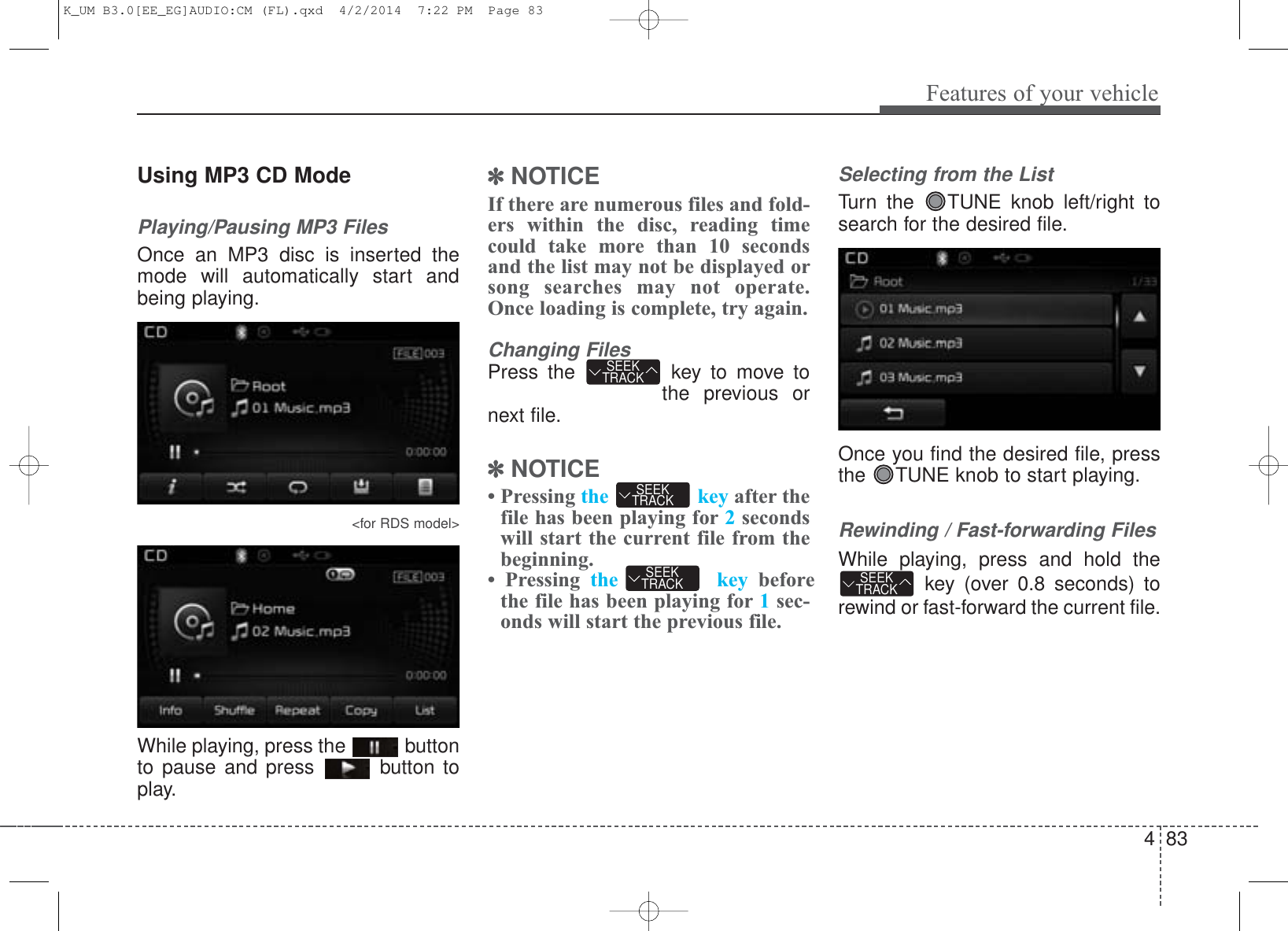 4 83Features of your vehicleUsing MP3 CD ModePlaying/Pausing MP3 FilesOnce an MP3 disc is inserted themode will automatically start andbeing playing.&lt;for RDS model&gt;While playing, press the  buttonto pause and press  button toplay.✽NOTICE If there are numerous files and fold-ers within the disc, reading timecould take more than 10 secondsand the list may not be displayed orsong searches may not operate.Once loading is complete, try again.Changing FilesPress the  key to move tothe previous ornext file.✽NOTICE • Pressing the key after thefile has been playing for 2secondswill start the current file from thebeginning.• Pressing the key beforethe file has been playing for 1sec-onds will start the previous file.Selecting from the ListTurn the  TUNE knob left/right tosearch for the desired file.Once you find the desired file, pressthe  TUNE knob to start playing.Rewinding / Fast-forwarding FilesWhile playing, press and hold thekey (over 0.8 seconds) torewind or fast-forward the current file.SEEKTRACKSEEKTRACKSEEKTRACKSEEKTRACKK_UM B3.0[EE_EG]AUDIO:CM (FL).qxd  4/2/2014  7:22 PM  Page 83