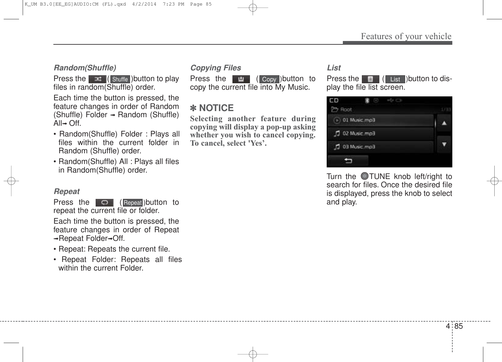 4 85Features of your vehicleRandom(Shuffle)Press the  ( )button to playfiles in random(Shuffle) order.Each time the button is pressed, thefeature changes in order of Random(Shuffle) Folder ➟  Random (Shuffle)All➟ Off.• Random(Shuffle) Folder : Plays allfiles within the current folder inRandom (Shuffle) order.• Random(Shuffle) All : Plays all filesin Random(Shuffle) order.RepeatPress the  ( )button torepeat the current file or folder.Each time the button is pressed, thefeature changes in order of Repeat➟Repeat Folder➟Off.• Repeat: Repeats the current file.• Repeat Folder: Repeats all fileswithin the current Folder.Copying FilesPress the  ( )button tocopy the current file into My Music.✽NOTICE Selecting another feature duringcopying will display a pop-up askingwhether you wish to cancel copying.To cancel, select &apos;Yes’.ListPress the  ( )button to dis-play the file list screen.Turn the  TUNE knob left/right tosearch for files. Once the desired fileis displayed, press the knob to selectand play.ShuffleListCopyRepeatK_UM B3.0[EE_EG]AUDIO:CM (FL).qxd  4/2/2014  7:23 PM  Page 85