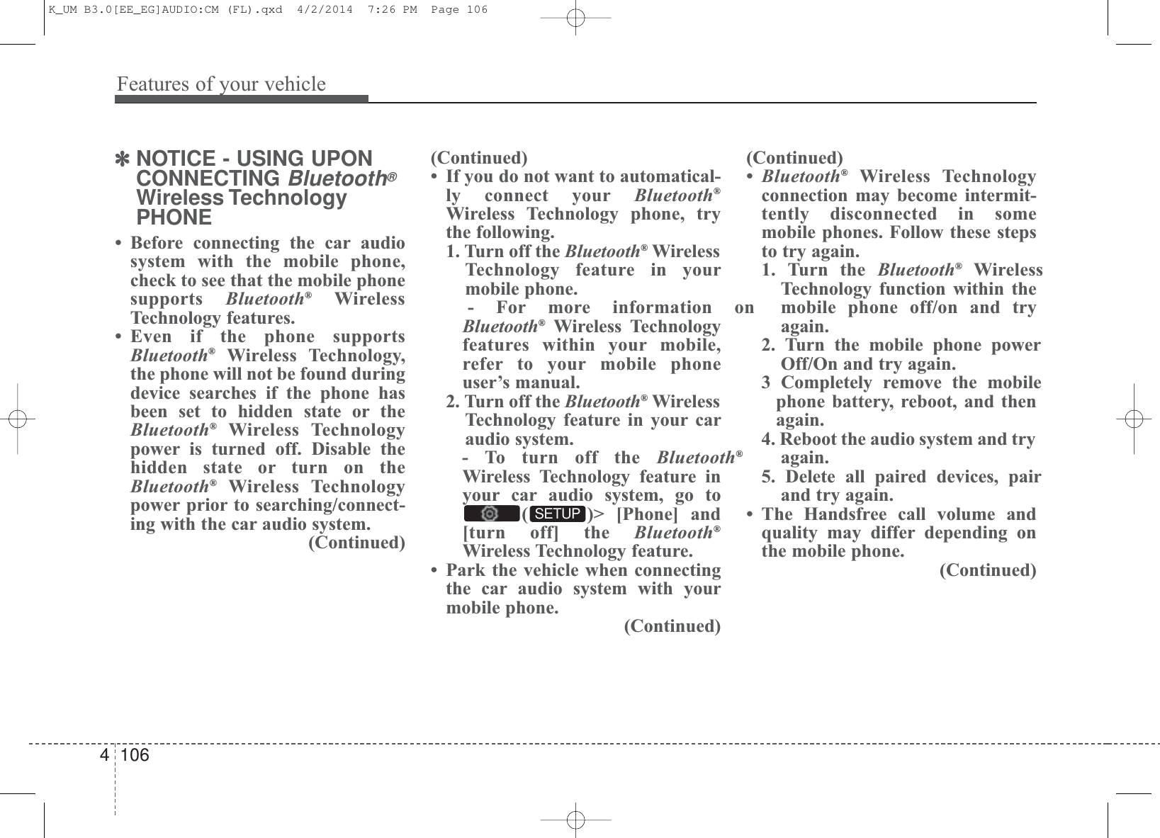 Features of your vehicle1064✽NOTICE - USING UPONCONNECTING Bluetooth®Wireless TechnologyPHONE• Before connecting the car audiosystem with the mobile phone,check to see that the mobile phonesupports  Bluetooth®WirelessTechnology features.• Even if the phone supportsBluetooth®Wireless Technology,the phone will not be found duringdevice searches if the phone hasbeen set to hidden state or theBluetooth®Wireless Technologypower is turned off. Disable thehidden state or turn on theBluetooth®Wireless Technologypower prior to searching/connect-ing with the car audio system.(Continued)(Continued)• If you do not want to automatical-ly connect your Bluetooth®Wireless Technology phone, trythe following.1. Turn off the Bluetooth®WirelessTechnology feature in yourmobile phone.- For more information onBluetooth®Wireless Technologyfeatures within your mobile,refer to your mobile phoneuser’s manual.2. Turn off the Bluetooth®WirelessTechnology feature in your caraudio system.- To turn off the Bluetooth®Wireless Technology feature inyour car audio system, go to( )&gt; [Phone] and[turn off] the Bluetooth®Wireless Technology feature.• Park the vehicle when connectingthe car audio system with yourmobile phone.(Continued)(Continued)•Bluetooth®Wireless Technologyconnection may become intermit-tently disconnected in somemobile phones. Follow these stepsto try again.1. Turn the Bluetooth®WirelessTechnology function within themobile phone off/on and tryagain.2. Turn the mobile phone powerOff/On and try again.3 Completely remove the mobilephone battery, reboot, and thenagain.4. Reboot the audio system and tryagain.5. Delete all paired devices, pairand try again.• The Handsfree call volume andquality may differ depending onthe mobile phone. (Continued)SETUPK_UM B3.0[EE_EG]AUDIO:CM (FL).qxd  4/2/2014  7:26 PM  Page 106