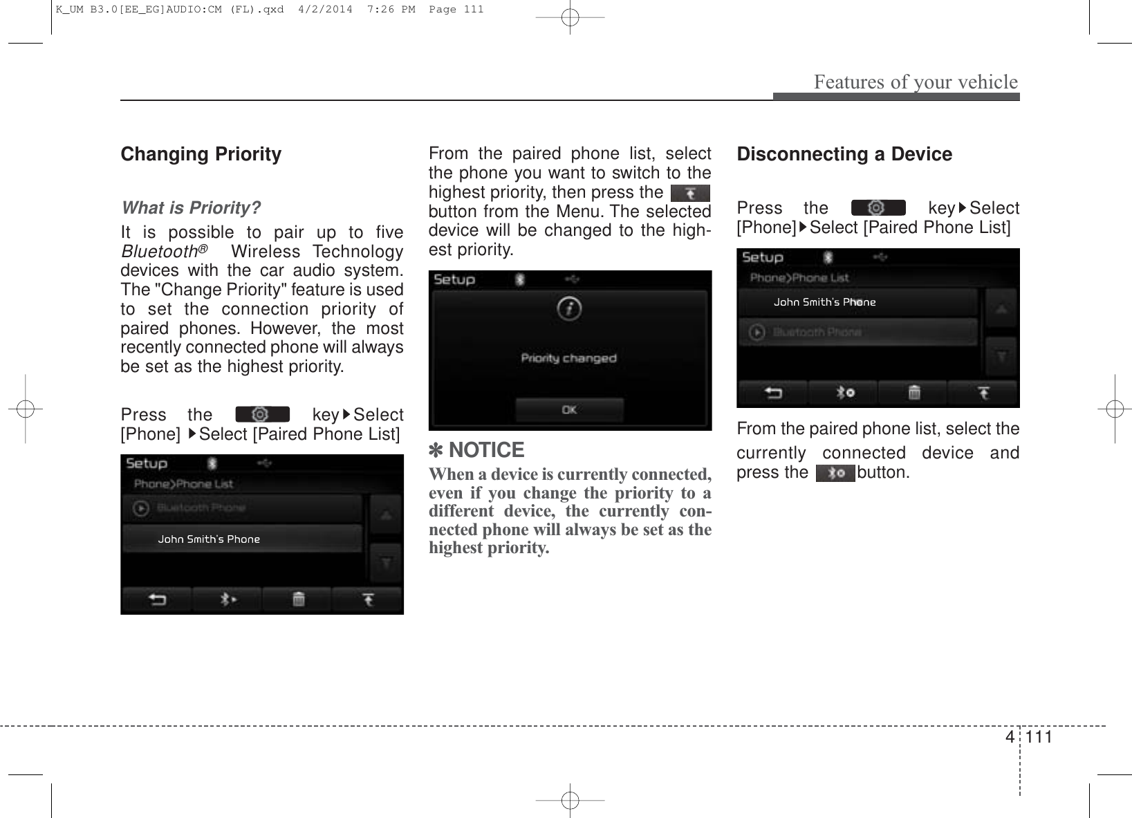 4 111Features of your vehicleChanging PriorityWhat is Priority?It is possible to pair up to fiveBluetooth®Wireless Technologydevices with the car audio system.The &quot;Change Priority&quot; feature is usedto set the connection priority ofpaired phones. However, the mostrecently connected phone will alwaysbe set as the highest priority.Press the  key Select[Phone]  Select [Paired Phone List]From the paired phone list, selectthe phone you want to switch to thehighest priority, then press thebutton from the Menu. The selecteddevice will be changed to the high-est priority. ✽NOTICE When a device is currently connected,even if you change the priority to adifferent device, the currently con-nected phone will always be set as thehighest priority.Disconnecting a DevicePress the  key Select[Phone] Select [Paired Phone List]From the paired phone list, select thecurrently connected device andpress the  button.K_UM B3.0[EE_EG]AUDIO:CM (FL).qxd  4/2/2014  7:26 PM  Page 111