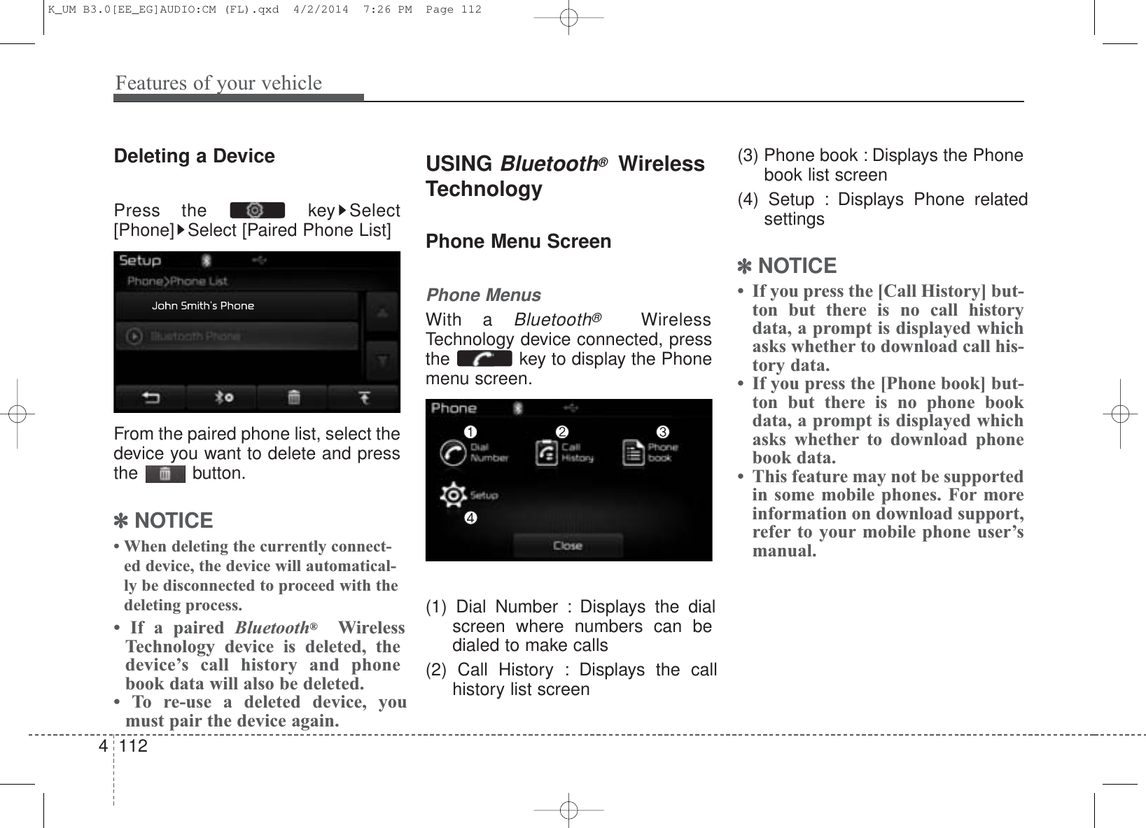 Features of your vehicle1124Deleting a DevicePress the  key Select[Phone] Select [Paired Phone List]From the paired phone list, select thedevice you want to delete and pressthe button.✽NOTICE • When deleting the currently connect-ed device, the device will automatical-ly be disconnected to proceed with thedeleting process.• If a paired Bluetooth®WirelessTechnology device is deleted, thedevice’s call history and phonebook data will also be deleted.• To re-use a deleted device, youmust pair the device again.USING Bluetooth®WirelessTechnologyPhone Menu ScreenPhone MenusWith a Bluetooth®WirelessTechnology device connected, pressthe  key to display the Phonemenu screen.(1) Dial Number : Displays the dialscreen where numbers can bedialed to make calls(2) Call History : Displays the callhistory list screen(3) Phone book : Displays the Phonebook list screen(4) Setup : Displays Phone relatedsettings✽NOTICE • If you press the [Call History] but-ton but there is no call historydata, a prompt is displayed whichasks whether to download call his-tory data.• If you press the [Phone book] but-ton but there is no phone bookdata, a prompt is displayed whichasks whether to download phonebook data. • This feature may not be supportedin some mobile phones. For moreinformation on download support,refer to your mobile phone user’smanual.K_UM B3.0[EE_EG]AUDIO:CM (FL).qxd  4/2/2014  7:26 PM  Page 112