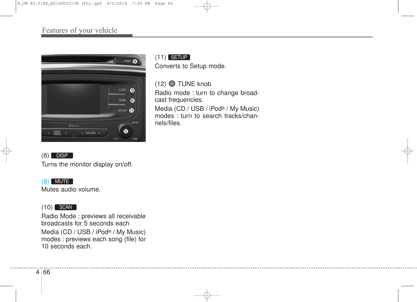 Features of your vehicle664(8) Turns the monitor display on/off.(9) Mutes audio volume.(10) Radio Mode : previews all receivablebroadcasts for 5 seconds eachMedia (CD / USB / iPod®/ My Music)modes : previews each song (file) for10 seconds each.(11) Converts to Setup mode.(12)  TUNE knobRadio mode : turn to change broad-cast frequencies.Media (CD / USB / iPod®/ My Music)modes : turn to search tracks/chan-nels/files.SETUPDISPMUTESCAN K_UM B3.0[EE_EG]AUDIO:CM (FL).qxd  4/2/2014  7:20 PM  Page 66